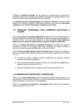 7.10.5.6. Los bulones de anclaje que se colocan en la parte superior de columnas o
pedestales, deben estar encerrados por armadura horizontal que contenga también, como
mínimo, a cuatro barras verticales de la columna o pedestal.

La armadura horizontal se debe distribuir en una altura de 120 mm a partir de la parte
superior de la columna, o pedestal, y debe estar constituida, como mínimo por dos barras
o alambres de db = 12 mm ó tres barras o alambres de db = 10 mm.


7.11. ARMADURA TRANSVERSAL PARA ELEMENTOS SOLICITADOS A
      FLEXIÓN


7.11.1. En las vigas, la armadura comprimida se debe encerrar con estribos abiertos o
estribos cerrados que satisfagan las limitaciones de diámetro y separación establecidas en
el artículo 7.10.5., o con una malla soldada de un área equivalente. Tales estribos se
deben colocar en todos los sectores donde se requiera armadura comprimida.

7.11.2. La armadura transversal en elementos de pórticos, solicitados por tensiones
reversibles, o torsión en los apoyos, debe estar constituida por estribos cerrados o
zunchos en espiral, dispuestos alrededor de la armadura de flexión.

7.11.3. Tanto los estribos abiertos como los cerrados deben constituir una sola pieza,
para lo cual estarán conformados por alguna de las tres opciones siguientes (Ver la Figura
7.11.3.):

    a) Un tramo de barra o alambre continuo empalmando sus ganchos extremos
       alrededor de una barra longitudinal.

    b) Uno o dos tramos de barra o alambre continuo con un empalme de clase B (em-
       palme de 1,3 ld). Ver el artículo 12.15.1.

    c) Una barra o alambre continuo anclados como se indica en el artículo 12.13.



7.12. ARMADURA DE CONTRACCIÓN Y TEMPERATURA

7.12.1. En las losas estructurales donde la armadura de flexión esté dispuesta en una
sola dirección, se debe colocar armadura en dirección perpendicular a ella para resistir los
esfuerzos debidos a la contracción y a la temperatura.

7.12.1.1. La armadura de contracción y temperatura debe cumplir con las especifica-
ciones del artículo 7.12.2. ó 7.12.3.




Reglamento CIRSOC 201                                                            Cap. 7 - 175
 