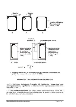 12.15.1.




           fyt > 220 MPa



                     Figura 7.11.3. Ejemplos de conformación de estribos


7.12.1.2. Cuando los movimientos originados por contracción y temperatura estén
restringidos de forma significativa, se deben cumplir los requisitos establecidos en los
artículos 8.2.4. y 9.2.3.

7.12.2. La armadura conformada que cumpla con las especificaciones del artículo 3.6. y
se utilice como armadura de contracción y temperatura, se debe colocar de acuerdo con
los artículos 7.12.2.1. a 7.12.2.3. inclusive.




Reglamento Argentino de Estructuras de Hormigón                               Cap. 7 - 176
 
