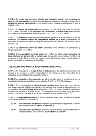 7.12.2.3. En todas las secciones donde sea necesario contar con armadura de
contracción y temperatura, ésta se debe disponer de manera tal que pueda desarrollar la
tensión de fluencia especificada fy , de acuerdo con lo indicado en el Capítulo 12 y en la
Tabla 7.12.2.1.

7.12.3. Los aceros de pretensado que cumplan con las especificaciones del artículo
3.6.3. y sean utilizados como armadura de contracción y temperatura deben cumplir
con los requisitos establecidos en los artículos 7.12.3.1. a 7.12.3.3. inclusive.

7.12.3.1. Los cables se deben dimensionar para que generen, en el área total o bruta del
hormigón, una tensión media de compresión mínima de 1 MPa, considerando las
tensiones de pretensado efectivo luego de producidas las pérdidas, de acuerdo con el
artículo 18.6.

7.12.3.2. La separación entre los cables utilizados como armadura de contracción y
temperatura debe ser ≤ 1,8 m .

7.12.3.3. Si la separación entre los cables es > 1,4 m, se debe colocar armadura no
tesa adicional de contracción y temperatura de acuerdo con el artículo 7.12.2. Esta
armadura se debe disponer entre los cables en una franja cuyo ancho, medido desde el
borde, sea igual a la separación entre cables.


7.13. REQUISITOS PARA LA INTEGRIDAD ESTRUCTURAL

7.13.1. A fin de asegurar la integridad de la estructura en su conjunto, los detalles de
armado y las uniones se deben materializar de tal manera que los elementos de la
estructura queden eficazmente vinculados entre sí.

7.13.2. Para estructuras hormigonadas en obra, se debe exigir el cumplimiento de los
requisitos mínimos que se indican en los artículos 7.13.2.1. a 7.13.2.5. inclusive.

7.13.2.1. En la construcción de elementos con nervaduras se exige que, como mínimo,
una barra o alambre de la armadura inferior se continúe o se empalme sobre el apoyo, con
un empalme de tracción Clase A (ver el artículo 12.15.1), ó con un empalme mecánico o
soldado que verifique el artículo 12.14.3., En los apoyos no continuos se exige que, como
mínimo, una barra o alambre se ancle con un gancho normal (ver el artículo 7.1.).

7.13.2.2. Las vigas perimetrales de la estructura deben tener, como mínimo, la armadura
continua que se indica a continuación:

    a) 1/6      de la armadura de tracción requerida por el momento negativo en el apoyo,
                pero no menos de dos barras o alambres, y

    b) 1/4      de la armadura de tracción requerida por el momento positivo máximo en el
                centro del tramo, pero no menos de dos barras o alambres




Reglamento Argentino de Estructuras de Hormigón                                Cap. 7 - 178
 