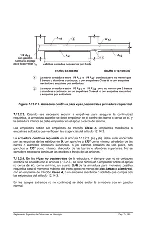 Figura 7.13.2.2. Armadura continua para vigas perimetrales (armadura requerida).


7.13.2.3. Cuando sea necesario recurrir a empalmes para asegurar la continuidad
requerida, la armadura superior se debe empalmar en el centro del tramo o cerca de él, y
la armadura inferior se debe empalmar en el apoyo o cerca del mismo.

Los empalmes deben ser empalmes de tracción Clase A, empalmes mecánicos o
empalmes soldados que verifiquen las exigencias del artículo 12.14.3.

La armadura continua requerida en el artículo 7.13.2.2. (a) y (b) debe estar encerrada
por las esquinas de los estribos en U, con ganchos a 135° como mínimo, alrededor de las
barras o alambres continuos superiores, o por estribos cerrados de una pieza, con
ganchos a 135° como mínimo, alrededor de las barras o alambres superiores. No se
considera necesario continuar los estribos a través de las uniones.

7.13.2.4. En las vigas no perimetrales de la estructura, y siempre que no se coloquen
estribos de acuerdo con el artículo 7.13.2.3., se debe continuar o empalmar sobre el apoyo
(o cerca de él), como mínimo, un cuarto (1/4) de la armadura para momento positivo
requerida para el momento máximo del tramo (pero no menos de dos barras o alambres),
con un empalme de tracción Clase A, o un empalme mecánico o soldado que cumpla con
las exigencias del artículo 12.14.3.

En los apoyos extremos (o no continuos) se debe anclar la armadura con un gancho
normal.




Reglamento Argentino de Estructuras de Hormigón                                Cap. 7 - 180
 