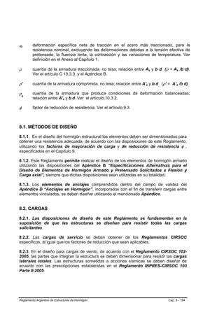 εt       deformación específica neta de tracción en el acero más traccionado, para la
         resistencia nominal, excluyendo las deformaciones debidas a la tensión efectiva de
         pretensado, la fluencia lenta, la contracción y las variaciones de temperatura. Ver
         definición en el Anexo al Capítulo 1.

ρ        cuantía de la armadura traccionada, no tesa; relación entre As y b d (ρ = As /b d).
         Ver el artículo C 10.3.3. y el Apéndice B.

ρ’       cuantía de la armadura comprimida, no tesa; relación entre A's y b d (ρ’ = A’s /b d).

ρb       cuantía de la armadura que produce condiciones de deformación balanceadas;
         relación entre A's y b d. Ver el artículo 10.3.2.

φ        factor de reducción de resistencia. Ver el artículo 9.3.



8.1. MÉTODOS DE DISEÑO

8.1.1. En el diseño del hormigón estructural los elementos deben ser dimensionados para
obtener una resistencia adecuada, de acuerdo con las disposiciones de este Reglamento,
utilizando los factores de mayoración de carga y de reducción de resistencia φ ,
especificados en el Capítulo 9.

8.1.2. Este Reglamento permite realizar el diseño de los elementos de hormigón armado
utilizando las disposiciones del Apéndice B “Especificaciones Alternativas para el
Diseño de Elementos de Hormigón Armado y Pretensado Solicitados a Flexión y
Carga axial”, siempre que dichas disposiciones sean utilizadas en su totalidad.

8.1.3. Los elementos de anclajes comprendidos dentro del campo de validez del
Apéndice D “Anclajes en Hormigón”, incorporados con el fin de transferir cargas entre
elementos vinculados, se deben diseñar utilizando el mencionado Apéndice.


8.2. CARGAS

8.2.1. Las disposiciones de diseño de este Reglamento se fundamentan en la
suposición de que las estructuras se diseñan para resistir todas las cargas
solicitantes.

8.2.2. Las cargas de servicio se deben obtener de los Reglamentos CIRSOC
específicos, al igual que los factores de reducción que sean aplicables.

8.2.3. En el diseño para cargas de viento, de      acuerdo con el Reglamento CIRSOC 102-
2005, las partes que integran la estructura se     deben dimensionar para resistir las cargas
laterales totales. Las estructuras sometidas       a acciones sísmicas se deben diseñar de
acuerdo con las prescripciones establecidas        en el Reglamento INPRES-CIRSOC 103
Parte II-2005.




Reglamento Argentino de Estructuras de Hormigón                                    Cap. 8 - 184
 