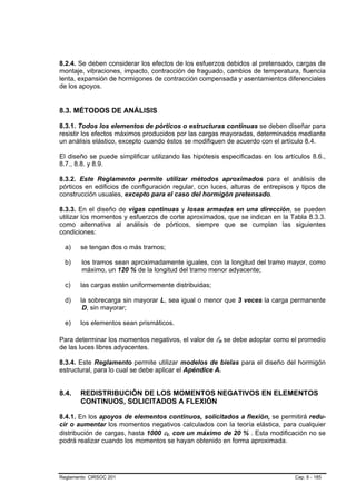 8.2.4. Se deben considerar los efectos de los esfuerzos debidos al pretensado, cargas de
montaje, vibraciones, impacto, contracción de fraguado, cambios de temperatura, fluencia
lenta, expansión de hormigones de contracción compensada y asentamientos diferenciales
de los apoyos.


8.3. MÉTODOS DE ANÁLISIS

8.3.1. Todos los elementos de pórticos o estructuras continuas se deben diseñar para
resistir los efectos máximos producidos por las cargas mayoradas, determinados mediante
un análisis elástico, excepto cuando éstos se modifiquen de acuerdo con el artículo 8.4.

El diseño se puede simplificar utilizando las hipótesis especificadas en los artículos 8.6.,
8.7., 8.8. y 8.9.

8.3.2. Este Reglamento permite utilizar métodos aproximados para el análisis de
pórticos en edificios de configuración regular, con luces, alturas de entrepisos y tipos de
construcción usuales, excepto para el caso del hormigón pretensado.

8.3.3. En el diseño de vigas continuas y losas armadas en una dirección, se pueden
utilizar los momentos y esfuerzos de corte aproximados, que se indican en la Tabla 8.3.3.
como alternativa al análisis de pórticos, siempre que se cumplan las siguientes
condiciones:

  a)   se tengan dos o más tramos;

  b)    los tramos sean aproximadamente iguales, con la longitud del tramo mayor, como
        máximo, un 120 % de la longitud del tramo menor adyacente;

  c)   las cargas estén uniformemente distribuidas;

  d)   la sobrecarga sin mayorar L, sea igual o menor que 3 veces la carga permanente
        D, sin mayorar;

  e)   los elementos sean prismáticos.

Para determinar los momentos negativos, el valor de ln se debe adoptar como el promedio
de las luces libres adyacentes.

8.3.4. Este Reglamento permite utilizar modelos de bielas para el diseño del hormigón
estructural, para lo cual se debe aplicar el Apéndice A.


8.4.   REDISTRIBUCIÓN DE LOS MOMENTOS NEGATIVOS EN ELEMENTOS
       CONTINUOS, SOLICITADOS A FLEXIÓN

8.4.1. En los apoyos de elementos continuos, solicitados a flexión, se permitirá redu-
cir o aumentar los momentos negativos calculados con la teoría elástica, para cualquier
distribución de cargas, hasta 1000 εt, con un máximo de 20 % . Esta modificación no se
podrá realizar cuando los momentos se hayan obtenido en forma aproximada.




Reglamento CIRSOC 201                                                            Cap. 8 - 185
 