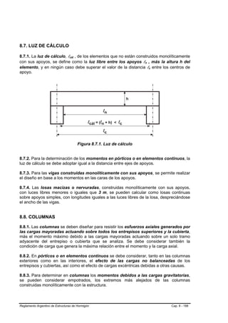 8.7. LUZ DE CÁLCULO

8.7.1. La luz de cálculo, lcál , de los elementos que no están construidos monolíticamente
con sus apoyos, se define como la luz libre entre los apoyos ln , más la altura h del
elemento, y en ningún caso debe superar el valor de la distancia lc entre los centros de
apoyo.




                                       Figura 8.7.1. Luz de cálculo


8.7.2. Para la determinación de los momentos en pórticos o en elementos continuos, la
luz de cálculo se debe adoptar igual a la distancia entre ejes de apoyos.

8.7.3. Para las vigas construidas monolíticamente con sus apoyos, se permite realizar
el diseño en base a los momentos en las caras de los apoyos.

8.7.4. Las losas macizas o nervuradas, construidas monolíticamente con sus apoyos,
con luces libres menores o iguales que 3 m, se pueden calcular como losas continuas
sobre apoyos simples, con longitudes iguales a las luces libres de la losa, despreciándose
el ancho de las vigas.


8.8. COLUMNAS

8.8.1. Las columnas se deben diseñar para resistir los esfuerzos axiales generados por
las cargas mayoradas actuando sobre todos los entrepisos superiores y la cubierta,
más el momento máximo debido a las cargas mayoradas actuando sobre un solo tramo
adyacente del entrepiso o cubierta que se analiza. Se debe considerar también la
condición de carga que genera la máxima relación entre el momento y la carga axial.

8.8.2. En pórticos o en elementos continuos se debe considerar, tanto en las columnas
exteriores como en las interiores, el efecto de las cargas no balanceadas de los
entrepisos y cubiertas, así como el efecto de cargas excéntricas debidas a otras causas.

8.8.3. Para determinar en columnas los momentos debidos a las cargas gravitatorias,
se pueden considerar empotrados, los extremos más alejados de las columnas
construidas monolíticamente con la estructura.



Reglamento Argentino de Estructuras de Hormigón                                 Cap. 8 - 188
 