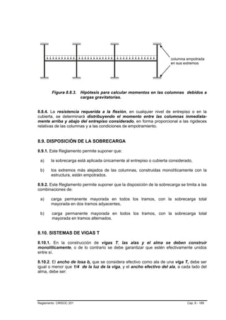 Figura 8.8.3. Hipótesis para calcular momentos en las columnas debidos a
                      cargas gravitatorias.


8.8.4. La resistencia requerida a la flexión, en cualquier nivel de entrepiso o en la
cubierta, se determinará distribuyendo el momento entre las columnas inmediata-
mente arriba y abajo del entrepiso considerado, en forma proporcional a las rigideces
relativas de las columnas y a las condiciones de empotramiento.


8.9. DISPOSICIÓN DE LA SOBRECARGA

8.9.1. Este Reglamento permite suponer que:

 a)    la sobrecarga está aplicada únicamente al entrepiso o cubierta considerado,

 b)    los extremos más alejados de las columnas, construidas monolíticamente con la
       estructura, están empotrados.

8.9.2. Este Reglamento permite suponer que la disposición de la sobrecarga se limita a las
combinaciones de:

 a)    carga permanente mayorada en todos los tramos, con la sobrecarga total
       mayorada en dos tramos adyacentes,

 b)     carga permanente mayorada en todos los tramos, con la sobrecarga total
        mayorada en tramos alternados.


8.10. SISTEMAS DE VIGAS T

8.10.1. En la construcción de vigas T, las alas y el alma se deben construir
monolíticamente, o de lo contrario se debe garantizar que estén efectivamente unidos
entre sí.

8.10.2. El ancho de losa b, que se considera efectivo como ala de una viga T, debe ser
igual o menor que 1/4 de la luz de la viga, y el ancho efectivo del ala, a cada lado del
alma, debe ser:




Reglamento CIRSOC 201                                                          Cap. 8 - 189
 