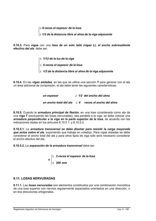 ⎧≤ 8 veces el espesor de la losa
                        ⎪
                        ⎨
                        ⎪≤ 1/2 de la distancia libre al alma de la viga adyacente
                        ⎩


8.10.3. Para vigas con una losa de un solo lado (vigas L), el ancho sobresaliente
efectivo del ala debe ser:


                        ⎧≤ 1/12 de la luz de la viga
                        ⎪
                        ⎪
                        ⎨≤ 6 veces el espesor de la losa
                        ⎪
                        ⎪≤ 1/2 de la distancia libre al alma de la viga adyacente
                        ⎩


8.10.4. En las vigas aisladas, en las que se utilice una sección T para generar con el ala
un área adicional de compresión, el ala debe tener las siguientes características:


                             un espesor               ≥ 1/2 del ancho del alma

                             un ancho total del ala   ≤ 4   veces el ancho del alma


8.10.5. Cuando la armadura principal de flexión, en una losa considerada como ala de
una viga T (excluyendo las losas nervuradas), sea paralela a la viga, se debe colocar una
armadura perpendicular a la viga en la parte superior de la losa, de acuerdo con las
indicaciones dadas en los artículos 8.10.5.1. y 8.10.5.2.

8.10.5.1. La armadura transversal se debe diseñar para resistir la carga mayorada
que actúa sobre el ala, suponiendo que trabaja en voladizo. Para vigas aisladas se debe
considerar el ancho total del ala y para otros tipos de viga sólo será necesario considerar
el ancho efectivo del ala.

8.10.5.2. La separación de la armadura transversal debe ser:


                                   ⎧≤ 3 veces el espesor de la losa
                                   ⎪
                                  s⎨
                                   ⎪≤ 300 mm
                                   ⎩




8.11. LOSAS NERVURADAS

8.11.1. Las losas nervuradas son elementos constituidos por una combinación monolítica
de una losa superior con nervios regularmente espaciados orientados en una dirección, o
en dos direcciones ortogonales.




Reglamento Argentino de Estructuras de Hormigón                                       Cap. 8 - 190
 