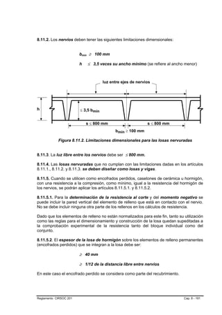8.11.2. Los nervios deben tener las siguientes limitaciones dimensionales:


                        bmín ≥ 100 mm

                        h   ≤ 3,5 veces su ancho mínimo (se refiere al ancho menor)




            Figura 8.11.2. Limitaciones dimensionales para las losas nervuradas


8.11.3. La luz libre entre los nervios debe ser ≤ 800 mm.

8.11.4. Las losas nervuradas que no cumplan con las limitaciones dadas en los artículos
8.11.1., 8.11.2. y 8.11.3. se deben diseñar como losas y vigas.

8.11.5. Cuando se utilicen como encofrados perdidos, casetones de cerámica u hormigón,
con una resistencia a la compresión, como mínimo, igual a la resistencia del hormigón de
los nervios, se podrán aplicar los artículos 8.11.5.1. y 8.11.5.2.

8.11.5.1. Para la determinación de la resistencia al corte y del momento negativo se
puede incluir la pared vertical del elemento de relleno que está en contacto con el nervio.
No se debe incluir ninguna otra parte de los rellenos en los cálculos de resistencia.

Dado que los elementos de relleno no están normalizados para este fin, tanto su utilización
como las reglas para el dimensionamiento y construcción de la losa quedan supeditadas a
la comprobación experimental de la resistencia tanto del bloque individual como del
conjunto.

8.11.5.2. El espesor de la losa de hormigón sobre los elementos de relleno permanentes
(encofrados perdidos) que se integran a la losa debe ser:

                        ≥ 40 mm

                        ≥ 1/12 de la distancia libre entre nervios

En este caso el encofrado perdido se considera como parte del recubrimiento.




Reglamento CIRSOC 201                                                           Cap. 8 - 191
 