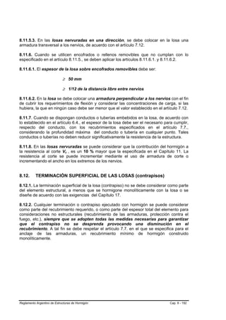 8.11.5.3. En las losas nervuradas en una dirección, se debe colocar en la losa una
armadura transversal a los nervios, de acuerdo con el artículo 7.12.

8.11.6. Cuando se utilicen encofrados o rellenos removibles que no cumplan con lo
especificado en el artículo 8.11.5., se deben aplicar los artículos 8.11.6.1. y 8.11.6.2.

8.11.6.1. El espesor de la losa sobre encofrados removibles debe ser:

                             ≥ 50 mm

                             ≥ 1/12 de la distancia libre entre nervios

8.11.6.2. En la losa se debe colocar una armadura perpendicular a los nervios con el fin
de cubrir los requerimientos de flexión y considerar las concentraciones de carga, si las
hubiera, la que en ningún caso debe ser menor que el valor establecido en el artículo 7.12.

8.11.7. Cuando se dispongan conductos o tuberías embebidos en la losa, de acuerdo con
lo establecido en el artículo 6.4., el espesor de la losa debe ser el necesario para cumplir,
respecto del conducto, con los recubrimientos especificados en el artículo 7.7.,
considerando la profundidad máxima del conducto o tubería en cualquier punto. Tales
conductos o tuberías no deben reducir significativamente la resistencia de la estructura.

8.11.8. En las losas nervuradas se puede considerar que la contribución del hormigón a
la resistencia al corte Vc , es un 10 % mayor que la especificada en el Capítulo 11. La
resistencia al corte se puede incrementar mediante el uso de armadura de corte o
incrementando el ancho en los extremos de los nervios.


8.12.      TERMINACIÓN SUPERFICIAL DE LAS LOSAS (contrapisos)

8.12.1. La terminación superficial de la losa (contrapiso) no se debe considerar como parte
del elemento estructural, a menos que se hormigone monolíticamente con la losa o se
diseñe de acuerdo con las exigencias del Capítulo 17.

8.12.2. Cualquier terminación o contrapiso ejecutado con hormigón se puede considerar
como parte del recubrimiento requerido, o como parte del espesor total del elemento para
consideraciones no estructurales (recubrimiento de las armaduras, protección contra el
fuego, etc.), siempre que se adopten todas las medidas necesarias para garantizar
que el contrapiso no se desprenda provocando una disminución en el
recubrimiento. A tal fin se debe respetar el artículo 7.7. en el que se especifica para el
anclaje de las armaduras, un recubrimiento mínimo de hormigón construido
monolíticamente.




Reglamento Argentino de Estructuras de Hormigón                                   Cap. 8 - 192
 