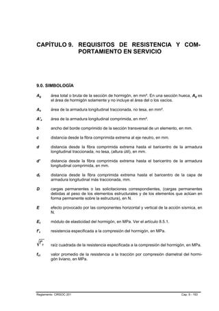 CAPÍTULO 9. REQUISITOS DE RESISTENCIA Y COM-
            PORTAMIENTO EN SERVICIO




9.0. SIMBOLOGÍA

Ag         área total o bruta de la sección de hormigón, en mm². En una sección hueca, Ag es
           el área de hormigón solamente y no incluye el área del o los vacíos.

As         área de la armadura longitudinal traccionada, no tesa, en mm².

A’s        área de la armadura longitudinal comprimida, en mm².

b          ancho del borde comprimido de la sección transversal de un elemento, en mm.

c          distancia desde la fibra comprimida extrema al eje neutro, en mm.

d          distancia desde la fibra comprimida extrema hasta el baricentro de la armadura
           longitudinal traccionada, no tesa, (altura útil), en mm.

d’         distancia desde la fibra comprimida extrema hasta el baricentro de la armadura
           longitudinal comprimida, en mm.

dt         distancia desde la fibra comprimida extrema hasta el baricentro de la capa de
           armadura longitudinal más traccionada, mm.

D          cargas permanentes o las solicitaciones correspondientes, (cargas permanentes
           debidas al peso de los elementos estructurales y de los elementos que actúan en
           forma permanente sobre la estructura), en N.

E          efecto provocado por las componentes horizontal y vertical de la acción sísmica, en
           N.

Ec         módulo de elasticidad del hormigón, en MPa. Ver el artículo 8.5.1.

f’c        resistencia especificada a la compresión del hormigón, en MPa.

    f' c   raíz cuadrada de la resistencia especificada a la compresión del hormigón, en MPa.

fct        valor promedio de la resistencia a la tracción por compresión diametral del hormi-
           gón liviano, en MPa.




Reglamento CIRSOC 201                                                             Cap. 9 - 193
 