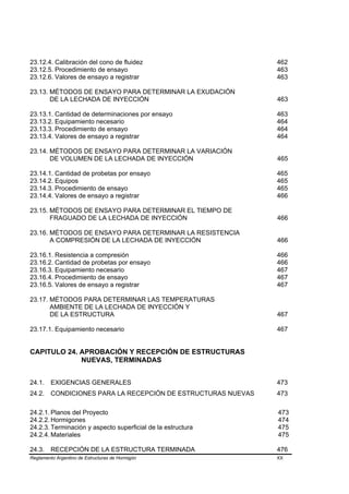 23.12.4. Calibración del cono de fluidez                     462
23.12.5. Procedimiento de ensayo                             463
23.12.6. Valores de ensayo a registrar                       463

23.13. MÉTODOS DE ENSAYO PARA DETERMINAR LA EXUDACIÓN
       DE LA LECHADA DE INYECCIÓN                            463

23.13.1. Cantidad de determinaciones por ensayo              463
23.13.2. Equipamiento necesario                              464
23.13.3. Procedimiento de ensayo                             464
23.13.4. Valores de ensayo a registrar                       464

23.14. MÉTODOS DE ENSAYO PARA DETERMINAR LA VARIACIÓN
       DE VOLUMEN DE LA LECHADA DE INYECCIÓN                 465

23.14.1. Cantidad de probetas por ensayo                     465
23.14.2. Equipos                                             465
23.14.3. Procedimiento de ensayo                             465
23.14.4. Valores de ensayo a registrar                       466

23.15. MÉTODOS DE ENSAYO PARA DETERMINAR EL TIEMPO DE
       FRAGUADO DE LA LECHADA DE INYECCIÓN                   466

23.16. MÉTODOS DE ENSAYO PARA DETERMINAR LA RESISTENCIA
       A COMPRESIÓN DE LA LECHADA DE INYECCIÓN               466

23.16.1. Resistencia a compresión                            466
23.16.2. Cantidad de probetas por ensayo                     466
23.16.3. Equipamiento necesario                              467
23.16.4. Procedimiento de ensayo                             467
23.16.5. Valores de ensayo a registrar                       467

23.17. MÉTODOS PARA DETERMINAR LAS TEMPERATURAS
       AMBIENTE DE LA LECHADA DE INYECCIÓN Y
       DE LA ESTRUCTURA                                      467

23.17.1. Equipamiento necesario                              467


CAPITULO 24. APROBACIÓN Y RECEPCIÓN DE ESTRUCTURAS
             NUEVAS, TERMINADAS


24.1.    EXIGENCIAS GENERALES                                473
24.2. CONDICIONES PARA LA RECEPCIÓN DE ESTRUCTURAS NUEVAS    473

24.2.1. Planos del Proyecto                                  473
24.2.2. Hormigones                                           474
24.2.3. Terminación y aspecto superficial de la estructura   475
24.2.4. Materiales                                           475

24.3.    RECEPCIÓN DE LA ESTRUCTURA TERMINADA                476
Reglamento Argentino de Estructuras de Hormigón              XX
 