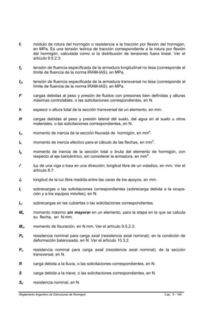 fr        módulo de rotura del hormigón o resistencia a la tracción por flexión del hormigón,
          en MPa. Es una tensión teórica de tracción correspondiente a la rotura por flexión
          del hormigón, calculada como si la distribución de tensiones fuera lineal. Ver el
          artículo 9.5.2.3.

fy        tensión de fluencia especificada de la armadura longitudinal no tesa (corresponde al
          límite de fluencia de la norma IRAM-IAS), en MPa.

fyt       tensión de fluencia especificada de la armadura transversal no tesa (corresponde al
          límite de fluencia de la norma IRAM-IAS), en MPa.

F         cargas debidas al peso y presión de fluidos con presiones bien definidas y alturas
          máximas controlables, o las solicitaciones correspondientes, en N.

h         espesor o altura total de la sección transversal de un elemento, en mm.

H         cargas debidas al peso y presión lateral del suelo, del agua en el suelo u otros
          materiales, o las solicitaciones correspondientes, en N.

Icr       momento de inercia de la sección fisurada de hormigón, en mm4.

Ie        momento de inercia efectivo para el cálculo de las flechas, en mm4.

Ig        momento de inercia de la sección total o bruta del elemento de hormigón, con
          respecto al eje baricéntrico, sin considerar la armadura, en mm4 .

l         luz de una viga o losa en una dirección; longitud libre de un voladizo, en mm. Ver el
          artículo 8.7.

ln        longitud de la luz libre medida entre las caras de los apoyos, en mm.

L         sobrecargas o las solicitaciones correspondientes (sobrecarga debida a la ocupa-
          ción y a los equipos móviles), en N.

Lr        sobrecargas en las cubiertas o las solicitaciones correspondientes.

Ma        momento máximo sin mayorar en un elemento, para la etapa en la que se calcula
          su flecha, en N mm.

Mcr       momento de fisuración, en N mm. Ver el artículo 9.5.2.3.

Pb        resistencia nominal para carga axial (resistencia axial nominal), en la condición de
          deformación balanceada, en N. Ver el artículo 10.3.2.

Pn        resistencia nominal para carga axial (resistencia axial nominal), de la sección
          transversal, en N.

R         carga debida a la lluvia, o las solicitaciones correspondientes, en N.

S         carga debida a la nieve, o las solicitaciones correspondientes, en N.

Sn        resistencia nominal, en N

Reglamento Argentino de Estructuras de Hormigón                                     Cap. 9 - 194
 
