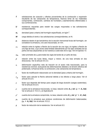 T       solicitaciones de coacción y efectos provenientes de la contracción o expansión
        resultante de las variaciones de temperatura, fluencia lenta de los materiales
        componentes, contracción, cambios de humedad y asentamientos diferenciales o
        sus combinaciones.

U       resistencia requerida para resistir las cargas mayoradas o las solicitaciones
        correspondientes.

wc      densidad (peso unitario) del hormigón especificado, en kg/m 3.

W       carga debida al viento o las solicitaciones correspondientes, en N.

yt      distancia desde el eje baricéntrico de la sección transversal bruta del hormigón, sin
        considerar la armadura, a la cara traccionada, en mm.

αf      relación entre la rigidez a flexión de la sección de una viga y la rigidez a flexión de
        una faja de losa, cuyo ancho está limitado lateralmente por los ejes centrales de los
        paños de losa adyacentes (si los hubiera) a cada lado de la viga. Ver el Capítulo 13.

αfm     valor promedio de αf para todas las vigas de borde de un paño de losa.

β       relación entre las luces libres, mayor y menor, de una losa armada en dos
        direcciones. Ver el artículo 9.5.3.3.

εt      deformación específica neta de tracción en el acero más traccionado, para la
        resistencia nominal, excluyendo las deformaciones debidas a la tensión efectiva del
        pretensado, la fluencia lenta, la contracción y las variaciones de temperatura.

λ       factor de modificación relacionado con la densidad (peso unitario) del hormigón.

λ∆      factor para calcular la flecha adicional debida a los efectos a largo plazo. Ver el
        artículo 9.5.2.5.

ξ       factor que depende del tiempo para cargas de larga duración (cargas sostenidas).
        Ver el artículo 9.5.2.5.

ρ       cuantía de la armadura traccionada, no tesa; relación entre As y bd (ρ = As /bd).
        Ver el artículo C 10.3.3. y el Apéndice B.

ρ’      cuantía de la armadura comprimida, no tesa; relación entre A's y bd (ρ’ = A’s /bd).

ρb      cuantía de la armadura que produce condiciones de deformación balanceadas;
        (ρb = As /bd). Ver el artículo 10.3.2.

φ       factor de reducción de la resistencia. Ver el artículo 9.3.




Reglamento CIRSOC 201                                                              Cap. 9 - 195
 