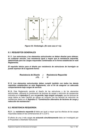 Figura 9.0. Simbología. (En este caso d = dt).


9.1. REQUISITOS GENERALES

9.1.1. Las estructuras y los elementos estructurales se deben diseñar para obtener,
en cualquier sección, una resistencia igual o mayor que la resistencia requerida,
determinada para las cargas mayoradas combinadas en la forma establecida en este
Reglamento.

El requisito básico para el diseño por resistencia de estructuras de hormigón se
puede expresar de la siguiente forma:


                  Resistencia de Diseño           ≥   Resistencia Requerida
                                   φ Sn           ≥   U


9.1.2. Los elementos estructurales deben cumplir también con todos los demás
requisitos establecidos en este Reglamento, con el fin de asegurar un adecuado
comportamiento bajo cargas de servicio.

9.1.3. Este Reglamento permite el diseño de las estructuras y de los elementos
estructurales, utilizando la combinación de factores de cargas y reducción de resistencias
indicados en el Apéndice C, pero no permite, bajo ningún concepto, que los factores de
carga dados en este Capítulo se utilicen en conjunto con los factores de reducción de
resistencias dados en el Apéndice C “Combinación alternativa de factores de carga y
reducción de resistencias”.


9.2. RESISTENCIA REQUERIDA

9.2.1. La resistencia requerida U debe ser igual o mayor que los efectos de las cargas
mayoradas dadas en las combinaciones (9-1) a (9-7).

El efecto de una o más cargas no actuando simultáneamente debe ser investigado por
el Proyectista o Diseñador Estructural.



Reglamento Argentino de Estructuras de Hormigón                                Cap. 9 - 196
 