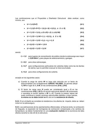 Las combinaciones que el Proyectista o Diseñador Estructural              debe analizar, como
mínimo, son:

              •      U = 1,4 (D+F)                                                          (9-1)

              •      U = 1,2 (D +F+T) + 1,6 (L+ H) + 0,5 (Lr ó S ó R)                       (9-2)

              •      U = 1,2 D + 1,6 (Lr ó S ó R) + (f1 L ó 0,8 W)                          (9-3)

              •      U = 1,2 D + 1,6 W + f1 L + 0,5 (Lr ó S ó R)                            (9-4)

              •      U = 1,2 D + 1,0 E + f1 (L + Lr) + f2 S                                 (9-5)

              •      U = 0,9 D + 1,6 W + 1,6 H                                              (9-6)

              •      U = 0,9 D + 1,0 E + 1,6 H                                              (9-7)

siendo:

       f1 = 1,0        para lugares de concentración de público donde la sobrecarga sea mayor
                       a 5,00 kN/m² y para playas de estacionamiento y garages.

       f1 = 0,5        para otras sobrecargas.

          f2 = 0,7     para configuraciones particulares de cubiertas (tales como las de dientes
                       de sierra), que no permiten evacuar la nieve acumulada.

          f2 = 0,2     para otras configuraciones de cubierta.


excepto en los siguientes casos:

    a) Cuando la carga de viento W no haya sido reducida por un factor de
       direccionalidad (ver el Reglamento CIRSOC 102-2005), se permite utilizar
       1,3 W en lugar de 1, 6 W, en las combinaciones (9-4) y (9-6).

    b) El factor de carga para H puede ser considerado igual a 0 en las
       combinaciones (9-6) y (9-7) si la acción estructural debida a H contrarresta
       o neutraliza la acción debida a W ó a E. Cuando la presión lateral del
       suelo contribuya a resistir acciones estructurales debidas a otras fuerzas,
       la misma no se debe incluir en H, sino en la resistencia de diseño.

9.2.2. Si en el diseño se considera la resistencia a los efectos de impacto, éstos se deben
incluir en la sobrecarga L.

9.2.3. Las estimaciones de los asentamientos diferenciales, la fluencia lenta, la contracción
de fraguado, la expansión de hormigones de contracción compensada y los cambios de
temperatura, se deben fundamentar en una evaluación realista de la ocurrencia de tales
efectos durante la vida útil de la estructura.




Reglamento CIRSOC 201                                                                Cap. 9 - 197
 