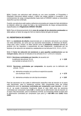 9.2.4. Cuando una estructura esté ubicada en una zona inundable, el Proyectista o
Diseñador Estructural deberá evaluar y definir las cargas debidas a inundación y las
combinaciones de carga correspondientes hasta tanto el CIRSOC redacte un documento
específico que las contemple.

Cuando una estructura esté sujeta a esfuerzos provocados por cargas de hielo atmósferico
se deberán utilizar las cargas de hielo y las combinaciones de carga correspondientes,
especificadas en el Reglamento CIRSOC 104-2005.

9.2.5. Para el dimensionamiento de la zona de anclaje de los elementos postesados se
debe aplicar un factor de carga de 1,2 a la máxima fuerza del gato de tesado.


9.3. RESISTENCIA DE DISEÑO

9.3.1. La resistencia de diseño proporcionada por un elemento estructural, sus uniones
con otros elementos, así como por sus secciones transversales, en términos de flexión,
carga axial, corte y torsión; se debe calcular como la resistencia nominal obtenida de
acuerdo con los requisitos y suposiciones de este Reglamento, multiplicada por los
factores φ de reducción de resistencia, establecidos en los artículos 9.3.2., 9.3.4. y 9.3.5.

9.3.2. El factor de reducción de resistencia φ, para aquellas combinaciones que no
incluyen sismo, debe ser el indicado en los artículos 9.3.2.1. al 9.3.2.5. inclusive.

9.3.2.1. Secciones controladas por tracción, de acuerdo con
         la definición del artículo 10.3.4.                                      φ = 0,90
         (ver también el artículo 9.3.2.7.)


9.3.2.2. Secciones controladas por compresión, de acuerdo con la definición del
         artículo 10.3.3.:

            a) elementos armados con zunchos en espiral de acuerdo
               con el artículo 10.9.3.                                           φ = 0,70

            b) elementos armados con otro tipo de armadura                       φ = 0,65


Para las secciones en las cuales la deformación específica neta de tracción en el acero
más traccionado, para la resistencia nominal, está comprendida entre los límites
establecidos para las secciones controladas por compresión y por tracción, el valor
de φ se puede incrementar linealmente desde el valor dado para las secciones
controladas por compresión hasta 0,90, a medida que la deformación neta de tracción en
el acero más traccionado, para la resistencia nominal, se incrementa desde el límite para
la deformación controlada por compresión (que para fy = 420 MPa será 0,002) hasta
0,005.




Reglamento Argentino de Estructuras de Hormigón                                   Cap. 9 - 198
 