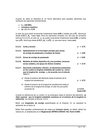 Cuando se utilice el Apéndice B, en forma alternativa para aquellos elementos que
verifiquen las siguientes características:

    •   fy ≤ 420 MPa,
    •   armadura simétrica
    •   (d - d' ) / h ≥ 0,70,

el valor de φ se podrá incrementar linealmente hasta 0,90 a medida que φ Pn disminuye
desde 0,10 f’c Ag hasta cero. Para los elementos armados con otro tipo de armadura
(artículo 9.3.2.2.b), el valor de φ se puede incrementar linealmente hasta 0,90, a medida
que φ Pn disminuye desde 0,10 f’c Ag ó φ Pb , el que sea menor, hasta cero.


9.3.2.3. Corte y torsión                                                     φ = 0,75

9.3.2.4. Aplastamiento en el hormigón excepto para zonas
         de anclaje de postesado y modelos de bielas                         φ = 0,65

9.3.2.5. Zonas de anclaje de postesado                                       φ = 0,85

9.3.2.6. Modelos de bielas (Apéndice A) y los puntales, tensores
         zonas nodales y de apoyo de dichos modelos                          φ = 0,75

9.3.2.7. Secciones solicitadas a flexión, en elementos pretesados
         en los cuales la longitud embebida del cordón es menor
         que la longitud de anclaje, ld, de acuerdo con el artículo
         12.9.1.1

        a) Desde el extremo del elemento hasta el extremo de la
           longitud de transferencia                                         φ = 0,75

        b) Desde el extremo de la longitud de transferencia hasta el
           extremo de la longitud de anclaje, el valor de φ se podrá
           aumentar de                                                       φ = 0,75
                                                                             hasta 0,90

Cuando la adherencia de un cordón no se prolongue hasta el extremo del elemento, se
debe suponer que la longitud embebida comienza en el extremo de la longitud no
adherente. Ver también el artículo 12.9.3.

9.3.3. Las longitudes de anclaje especificadas en el Capítulo 12, no requieren la
aplicación de un factor φ .

9.3.4. Para aquellas combinaciones de carga que incluyan sismo, se deben utilizar los
valores de φ establecidos en el Reglamento INPRES-CIRSOC 103, Parte II-2005.




Reglamento CIRSOC 201                                                         Cap. 9 - 199
 