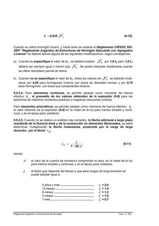 f r = 0 ,625      f' c                                                           (9-10)


Cuando se utilice hormigón liviano, y hasta tanto se redacte el Reglamento CIRSOC 202-
2007 "Reglamento Argentino de Estructuras de Hormigón Ejecutado con Agregados
Livianos" se deberá aplicar alguna de las siguientes modificaciones, según corresponda:

a) Cuando se especifique el valor de fct , se deberá sustituir                          f ' c por 1,8 fct pero 1,8 fct
    deberá ser siempre igual o menor que                      f ' c . Se podrá interpolar linealmente cuando
    se utilice reemplazo parcial de arena.

b) Cuando no se especifique el valor de fct , todos los valores de f ' c se deberán multi-
   plicar por 0,85 para hormigones livianos con arena de densidad normal, y por 0,75
   para hormigones con todos sus componentes livianos.

9.5.2.4. Para elementos continuos, se permite adoptar como momento de inercia
efectivo, Ie , el promedio de los valores obtenidos de la expresión (9-8) para las
secciones de máximos momentos positivos y negativos (secciones críticas).

Para elementos prismáticos, se permite adoptar como momento de inercia efectivo, Ie ,
el valor obtenido de la expresión (9-8) en la mitad de la luz para tramos simples y conti-
nuos, y en el apoyo para voladizos.

9.5.2.5. Cuando no se realice un análisis más completo, la flecha adicional a largo plazo
resultante de la fluencia lenta y de la contracción en elementos flexionados, se debe
determinar multiplicando la flecha instantánea, producida por la carga de larga
duración, por el factor λ∆ :


                                                                ξ
                                                λ∆ =                                                         (9-11)
                                                          1 + 50 ρ'

siendo:

          ρ’    el valor de la cuantía de armadura comprimida no tesa, en la mitad de la luz
                para tramos simples y continuos, y en el apoyo para voladizos.

         ξ      el factor que depende del tiempo y que para cargas de larga duración se
                puede adoptar igual a:


                           5 años o más .........................................       ξ = 2,0
                           12 meses ...............................................     ξ = 1,4
                           6 meses .................................................    ξ = 1,2
                           3 meses .................................................    ξ = 1,0
                           1 mes ....................................................   ξ = 0,7



Reglamento Argentino de Estructuras de Hormigón                                                          Cap. 9 - 202
 