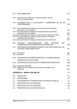 24.4.   DOCUMENTACIÓN                                                             477

24.4.1. Información que debe reunir la Documentación Técnica
        Final o Conforme a Obra                                                   477

24.5. CRITERIOS PARA LA EVALUACIÓN Y CORRECCIÓN DE LAS NO
      CONFORMIDADES                                                               478

24.5.1. No conformidad con respecto a las dimensiones del elemento
        estructural o en la armadura                                              478
24.5.2. No conformidad con respecto al posicionamiento del elemento
        estructural o de la armadura                                              479
24.5.3. No conformidad con respecto a la terminación superficial en losas         479
24.5.4. No conformidad con respecto a la terminación y al aspecto
        superficial de la estructura                                              479
24.5.5. No conformidad con respecto a la resistencia de la estructura             479

24.6.   ESTUDIOS   COMPLEMENTARIOS      PARA   VERIFICAR                    LAS
        CONDICIONES DE SEGURIDAD DE LA ESTRUCTURA                                 480
24.7. ADOPCIÓN DE DECISIONES EN BASE A LOS RESULTADOS DE LOS
      ESTUDIOS COMPLEMENTARIOS                                                    481

24.7.1. Aceptación                                                                481
24.7.2. Opciones                                                                  481

24.8. DISPOSICIONES CORRESPONDIENTES A LA DEMOLICIÓN DE
        ELEMENTOS O ESTRUCTURAS                                                   481
24.9.   REPARACIÓN DE DEFECTOS DE TERMINACIÓN SUPERFICIAL                         482

24.9.1. Exigencias generales                                                      482
24.9.2. Reparación de los defectos de terminación superficial de la
        estructura                                                                482

APÉNDICE A. MODELO DE BIELAS                                                      A-1

A.0.    SIMBOLOGÍA                                                                A-1
A.1.    DEFINICIONES                                                              A-3
A.2.    PROCEDIMIENTO DE DISEÑO PARA UN MODELO DE BIELAS                          A-3
A.3.    RESISTENCIA DE LOS PUNTALES                                               A-4
A.4.    RESISTENCIA DE LOS TENSORES                                               A-6
A.5.    RESISTENCIA DE LAS ZONAS NODALES                                          A-6




Reglamento CIRSOC 201                                                             XXI
 