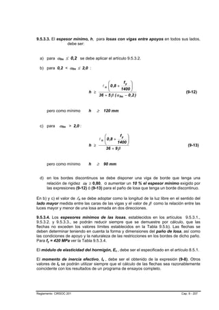 9.5.3.3. El espesor mínimo, h, para losas con vigas entre apoyos en todos sus lados,
                 debe ser:


  a) para αfm ≤ 0,2 se debe aplicar el artículo 9.5.3.2.

  b) para 0,2 < αfm ≤ 2,0 :


                                       ⎛         fy ⎞
                                   l n ⎜ 0 ,8 +
                                       ⎜             ⎟
                                       ⎝        1400 ⎟
                                                     ⎠
                             h ≥                                                    (9-12)
                                 36 + 5 β ( α fm − 0 ,2 )


      pero como mínimo       h   ≥   120 mm


  c) para    αfm > 2,0 :

                                     ⎛         fy ⎞
                                 l n ⎜ 0 ,8 +
                                     ⎜             ⎟
                                     ⎝        1400 ⎟
                                                   ⎠
                             h ≥                                                     (9-13)
                                      36 + 9 β


      pero como mínimo       h   ≥   90 mm


  d) en los bordes discontinuos se debe disponer una viga de borde que tenga una
     relación de rigidez αf ≥ 0,80, o aumentar un 10 % el espesor mínimo exigido por
     las expresiones (9-12) ó (9-13) para el paño de losa que tenga un borde discontinuo.

En b) y c) el valor de ln se debe adoptar como la longitud de la luz libre en el sentido del
lado mayor medida entre las caras de las vigas y el valor de β como la relación entre las
luces mayor y menor de una losa armada en dos direcciones.

9.5.3.4. Los espesores mínimos de las losas, establecidos en los artículos 9.5.3.1.,
9.5.3.2. y 9.5.3.3., se podrán reducir siempre que se demuestre por cálculo, que las
flechas no exceden los valores límites establecidos en la Tabla 9.5.b). Las flechas se
deben determinar teniendo en cuenta la forma y dimensiones del paño de losa, así como
las condiciones de apoyo y la naturaleza de las restricciones en los bordes de dicho paño.
Para fy = 420 MPa ver la Tabla 9.5.3.4.

El módulo de elasticidad del hormigón, Ec , debe ser el especificado en el artículo 8.5.1.

El momento de inercia efectivo, Ie , debe ser el obtenido de la expresión (9-8). Otros
valores de Ie se podrán utilizar siempre que el cálculo de las flechas sea razonablemente
coincidente con los resultados de un programa de ensayos completo.




Reglamento CIRSOC 201                                                            Cap. 9 - 207
 