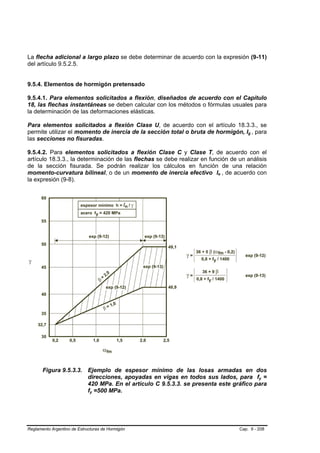 La flecha adicional a largo plazo se debe determinar de acuerdo con la expresión (9-11)
del artículo 9.5.2.5.


9.5.4. Elementos de hormigón pretensado

9.5.4.1. Para elementos solicitados a flexión, diseñados de acuerdo con el Capítulo
18, las flechas instantáneas se deben calcular con los métodos o fórmulas usuales para
la determinación de las deformaciones elásticas.

Para elementos solicitados a flexión Clase U, de acuerdo con el artículo 18.3.3., se
permite utilizar el momento de inercia de la sección total o bruta de hormigón, Ig , para
las secciones no fisuradas.

9.5.4.2. Para elementos solicitados a flexión Clase C y Clase T, de acuerdo con el
artículo 18.3.3., la determinación de las flechas se debe realizar en función de un análisis
de la sección fisurada. Se podrán realizar los cálculos en función de una relación
momento-curvatura bilineal, o de un momento de inercia efectivo Ie , de acuerdo con
la expresión (9-8).




       Figura 9.5.3.3. Ejemplo de espesor mínimo de las losas armadas en dos
                       direcciones, apoyadas en vigas en todos sus lados, para fy =
                       420 MPa. En el artículo C 9.5.3.3. se presenta este gráfico para
                       fy =500 MPa.




Reglamento Argentino de Estructuras de Hormigón                                  Cap. 9 - 208
 