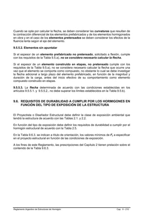 Cuando se opte por calcular la flecha, se deben considerar las curvaturas que resultan de
la contracción diferencial de los elementos prefabricados y de los elementos hormigonados
en obra y en el caso de los elementos pretensados se deben considerar los efectos de la
fluencia lenta según el eje del elemento.

9.5.5.2. Elementos sin apuntalar

Si el espesor de un elemento prefabricado no pretensado, solicitado a flexión, cumple
con los requisitos de la Tabla 9.5.a), no se considera necesario calcular la flecha.

Si el espesor de un elemento construido en etapas, no pretensado cumple con los
requisitos de la Tabla 9.5.a), no se considera necesario calcular la flecha que ocurre una
vez que el elemento se comporta como compuesto, no obstante lo cual se debe investigar
la flecha adicional a largo plazo del elemento prefabricado, en función de la magnitud y
duración de la carga, antes del inicio efectivo de su comportamiento como elemento
compuesto construido en etapas.

9.5.5.3. La flecha determinada de acuerdo con las condiciones establecidas en los
artículos 9.5.5.1. y 9.5.5.2., no debe superar los límites establecidos en la Tabla 9.5.b).


9.6. REQUISITOS DE DURABILIDAD A CUMPLIR POR LOS HORMIGONES EN
     FUNCIÓN DEL TIPO DE EXPOSICIÓN DE LA ESTRUCTURA


El Proyectista o Diseñador Estructural debe definir la clase de exposición ambiental que
tendrá la estructura de acuerdo con las Tablas 2.1. y 2.2.

En función del tipo de exposición debe definir los requisitos de durabilidad a cumplir por el
hormigón estructural de acuerdo con la Tabla 2.5.

En la Tabla 9.6.3. se indican a título de orientación, los valores mínimos de f'c a especificar
en el proyecto estructural en función de las condiciones de exposición.

A los fines de este Reglamento, las prescripciones del Capítulo 2 tienen prelación sobre el
contenido de la Tabla 9.6.3.




Reglamento Argentino de Estructuras de Hormigón                                     Cap. 9 - 210
 