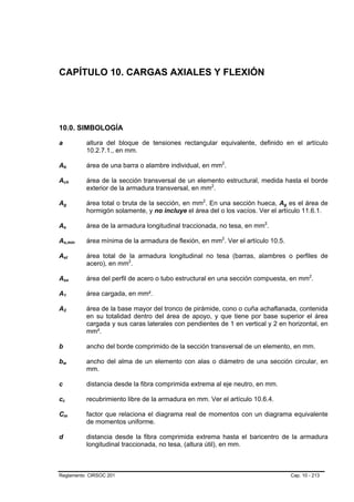 CAPÍTULO 10. CARGAS AXIALES Y FLEXIÓN




10.0. SIMBOLOGÍA

a                                               altura del bloque de tensiones rectangular equivalente, definido en el artículo
                                                10.2.7.1., en mm.

Ab          B           B                       área de una barra o alambre individual, en mm2.             P       P




Ach         B                           B       área de la sección transversal de un elemento estructural, medida hasta el borde
                                                exterior de la armadura transversal, en mm2.    P   P




Ag          B           B                       área total o bruta de la sección, en mm2. En una sección hueca, Ag es el área de
                                                                                        P   P                                   B   B




                                                hormigón solamente, y no incluye el área del o los vacíos. Ver el artículo 11.6.1.

As          B   B                               área de la armadura longitudinal traccionada, no tesa, en mm2.          P   P




As,min      B                               B   área mínima de la armadura de flexión, en mm2. Ver el artículo 10.5.
                                                                                                        P       P




Ast         B                   B               área total de la armadura longitudinal no tesa (barras, alambres o perfiles de
                                                acero), en mm2.
                                                              P   P




Asx         B                       B           área del perfil de acero o tubo estructural en una sección compuesta, en mm2.                   P   P




A1          B   B                               área cargada, en mm².

A2          B               B                   área de la base mayor del tronco de pirámide, cono o cuña achaflanada, contenida
                                                en su totalidad dentro del área de apoyo, y que tiene por base superior el área
                                                cargada y sus caras laterales con pendientes de 1 en vertical y 2 en horizontal, en
                                                mm².

b                                               ancho del borde comprimido de la sección transversal de un elemento, en mm.

bw      B                       B               ancho del alma de un elemento con alas o diámetro de una sección circular, en
                                                mm.

c                                               distancia desde la fibra comprimida extrema al eje neutro, en mm.

cc  B               B                           recubrimiento libre de la armadura en mm. Ver el artículo 10.6.4.

Cm          B                   B               factor que relaciona el diagrama real de momentos con un diagrama equivalente
                                                de momentos uniforme.

d                                               distancia desde la fibra comprimida extrema hasta el baricentro de la armadura
                                                longitudinal traccionada, no tesa, (altura útil), en mm.



Reglamento CIRSOC 201                                                                                                                   Cap. 10 - 213
 