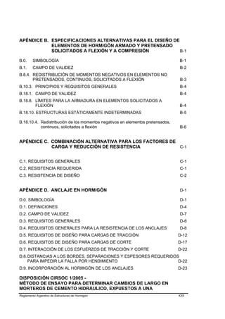 APÉNDICE B. ESPECIFICACIONES ALTERNATIVAS PARA EL DISEÑO DE
            ELEMENTOS DE HORMIGÓN ARMADO Y PRETENSADO
            SOLICITADOS A FLEXIÓN Y A COMPRESIÓN            B-1

B.0.     SIMBOLOGÍA                                                             B-1
B.1.     CAMPO DE VALIDEZ                                                        B-2
B.8.4. REDISTRIBUCIÓN DE MOMENTOS NEGATIVOS EN ELEMENTOS NO
       PRETENSADOS, CONTINUOS, SOLICITADOS A FLEXIÓN                             B-3
B.10.3. PRINCIPIOS Y REQUISITOS GENERALES                                        B-4
B.18.1. CAMPO DE VALIDEZ                                                         B-4
B.18.8. LÍMITES PARA LA ARMADURA EN ELEMENTOS SOLICITADOS A
        FLEXIÓN                                                                 B-4
B.18.10. ESTRUCTURAS ESTÁTICAMENTE INDETERMINADAS                                B-5

B.18.10.4. Redistribución de los momentos negativos en elementos pretensados,
           continuos, solicitados a flexión                                      B-6


APÉNDICE C. COMBINACIÓN ALTERNATIVA PARA LOS FACTORES DE
            CARGA Y REDUCCIÓN DE RESISTENCIA             C-1


C.1. REQUISITOS GENERALES                                                        C-1
C.2. RESISTENCIA REQUERIDA                                                       C-1
C.3. RESISTENCIA DE DISEÑO                                                       C-2


APÉNDICE D. ANCLAJE EN HORMIGÓN                                                  D-1

D.0. SIMBOLOGÍA                                                                  D-1
D.1. DEFINICIONES                                                                D-4
D.2. CAMPO DE VALIDEZ                                                            D-7
D.3. REQUISITOS GENERALES                                                        D-8
D.4. REQUISITOS GENERALES PARA LA RESISTENCIA DE LOS ANCLAJES                    D-8
D.5. REQUISITOS DE DISEÑO PARA CARGAS DE TRACCIÓN                               D-12
D.6. REQUISITOS DE DISEÑO PARA CARGAS DE CORTE                                  D-17
D.7. INTERACCIÓN DE LOS ESFUERZOS DE TRACCIÓN Y CORTE                           D-22
D.8. DISTANCIAS A LOS BORDES, SEPARACIONES Y ESPESORES REQUERIDOS
     PARA IMPEDIR LA FALLA POR HENDIMIENTO                       D-22
D.9. INCORPORACIÓN AL HORMIGÓN DE LOS ANCLAJES                                  D-23

DISPOSICIÓN CIRSOC 1/2005 -
MÉTODO DE ENSAYO PARA DETERMINAR CAMBIOS DE LARGO EN
MORTEROS DE CEMENTO HIDRÁULICO, EXPUESTOS A UNA
Reglamento Argentino de Estructuras de Hormigón                                 XXII
 