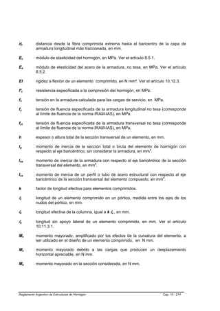 dt          B                   B                                       distancia desde la fibra comprimida extrema hasta el baricentro de la capa de
                                                                        armadura longitudinal más traccionada, en mm.

Ec                  B                               B                   módulo de elasticidad del hormigón, en MPa. Ver el artículo 8.5.1.

Es                  B                               B                   módulo de elasticidad del acero de la armadura, no tesa, en MPa. Ver el artículo
                                                                        8.5.2.

EI                                                                      rigidez a flexión de un elemento comprimido, en N mm². Ver el artículo 10.12.3.

f'c     B                                   B                           resistencia especificada a la compresión del hormigón, en MPa.

fs  B                   B                                               tensión en la armadura calculada para las cargas de servicio, en MPa.

fy  B                               B                                   tensión de fluencia especificada de la armadura longitudinal no tesa (corresponde
                                                                        al límite de fluencia de la norma IRAM-IAS), en MPa.

fyt B                                   B                               tensión de fluencia especificada de la armadura transversal no tesa (corresponde
                                                                        al límite de fluencia de la norma IRAM-IAS), en MPa.

h                                                                       espesor o altura total de la sección transversal de un elemento, en mm.

lg
B                   B                                                   momento de inercia de la sección total o bruta del elemento de hormigón con
                                                                        respecto al eje baricéntrico, sin considerar la armadura, en mm4.
                                                                                                                                       P   P




Ise
B                                               B                       momento de inercia de la armadura con respecto al eje baricéntrico de la sección
                                                                        transversal del elemento, en mm4.P   P




Isx
B                                                       B               momento de inercia de un perfil o tubo de acero estructural con respecto al eje
                                                                        baricéntrico de la sección transversal del elemento compuesto, en mm4. P   P




k                                                                       factor de longitud efectiva para elementos comprimidos.

lc
B               B                                                       longitud de un elemento comprimido en un pórtico, medida entre los ejes de los
                                                                        nudos del pórtico, en mm.

le
B               B                                                       longitud efectiva de la columna, igual a k lu , en mm.
                                                                                                                   B   B




lu
B                   B                                                   longitud sin apoyo lateral de un elemento comprimido, en mm. Ver el artículo
                                                                        10.11.3.1.

Mc                          B                               B           momento mayorado, amplificado por los efectos de la curvatura del elemento, a
                                                                        ser utilizado en el diseño de un elemento comprimido, en N mm.

Ms                          B                                   B       momento mayorado debido a las cargas que producen un desplazamiento
                                                                        horizontal apreciable, en N mm.

Mu                          B                                       B   momento mayorado en la sección considerada, en N mm.




Reglamento Argentino de Estructuras de Hormigón                                                                                                Cap. 10 - 214
 