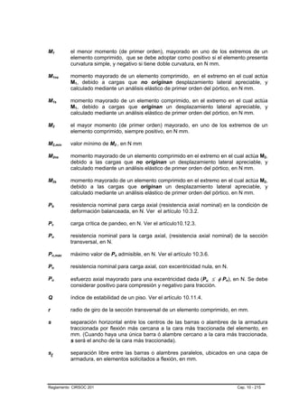 M1      B           B                           el menor momento (de primer orden), mayorado en uno de los extremos de un
                                                elemento comprimido, que se debe adoptar como positivo si el elemento presenta
                                                curvatura simple, y negativo si tiene doble curvatura, en N mm.

M1ns    B                           B           momento mayorado de un elemento comprimido, en el extremo en el cual actúa
                                                M1, debido a cargas que no originan desplazamiento lateral apreciable, y
                                                 B   B




                                                calculado mediante un análisis elástico de primer orden del pórtico, en N mm.

M1s     B                   B                   momento mayorado de un elemento comprimido, en el extremo en el cual actúa
                                                M1, debido a cargas que originan un desplazamiento lateral apreciable, y
                                                 B   B




                                                calculado mediante un análisis elástico de primer orden del pórtico, en N mm.

M2      B               B                       el mayor momento (de primer orden) mayorado, en uno de los extremos de un
                                                elemento comprimido, siempre positivo, en N mm.

M2,min  B                               B       valor mínimo de M2 , en N mm.
                                                                   B           B   B




M2ns    B                           B           momento mayorado de un elemento comprimido en el extremo en el cual actúa M2,                B   B




                                                debido a las cargas que no originan un desplazamiento lateral apreciable, y
                                                calculado mediante un análisis elástico de primer orden del pórtico, en N mm.

M2s     B                       B               momento mayorado de un elemento comprimido en el extremo en el cual actúa M2,                B   B




                                                debido a las cargas que originan un desplazamiento lateral apreciable, y
                                                calculado mediante un análisis elástico de primer orden del pórtico, en N mm.

Pb  B           B                               resistencia nominal para carga axial (resistencia axial nominal) en la condición de
                                                deformación balanceada, en N. Ver el artículo 10.3.2.

Pc  B       B                                   carga crítica de pandeo, en N. Ver el artículo10.12.3.

Pn  B           B                               resistencia nominal para la carga axial, (resistencia axial nominal) de la sección
                                                transversal, en N.

Pn,máx
    B                                       B   máximo valor de Pn admisible, en N. Ver el artículo 10.3.6.
                                                                       B   B




Po  B           B                               resistencia nominal para carga axial, con excentricidad nula, en N.

Pu  B           B
                                                esfuerzo axial mayorado para una excentricidad dada (Pu ≤ φ Pn), en N. Se debe
                                                                                                             B   B   B   B




                                                considerar positivo para compresión y negativo para tracción.

Q                                               índice de estabilidad de un piso. Ver el artículo 10.11.4.

r                                               radio de giro de la sección transversal de un elemento comprimido, en mm.

s                                               separación horizontal entre los centros de las barras o alambres de la armadura
                                                traccionada por flexión más cercana a la cara más traccionada del elemento, en
                                                mm. (Cuando haya una única barra ó alambre cercano a la cara más traccionada,
                                                s será el ancho de la cara más traccionada).

sl                                              separación libre entre las barras o alambres paralelos, ubicados en una capa de
                                                armadura, en elementos solicitados a flexión, en mm.




Reglamento CIRSOC 201                                                                                                        Cap. 10 - 215
 