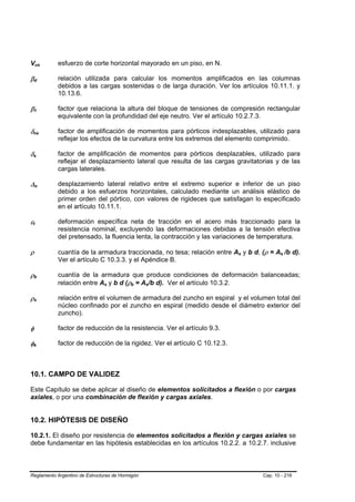 Vus                      B                               B   esfuerzo de corte horizontal mayorado en un piso, en N.

βd           B                           B
                                                             relación utilizada para calcular los momentos amplificados en las columnas
                                                             debidos a las cargas sostenidas o de larga duración. Ver los artículos 10.11.1. y
                                                             10.13.6.

β1           B                               B
                                                             factor que relaciona la altura del bloque de tensiones de compresión rectangular
                                                             equivalente con la profundidad del eje neutro. Ver el artículo 10.2.7.3.

δns  B                                               B
                                                             factor de amplificación de momentos para pórticos indesplazables, utilizado para
                                                             reflejar los efectos de la curvatura entre los extremos del elemento comprimido.

δs   B                       B
                                                             factor de amplificación de momentos para pórticos desplazables, utilizado para
                                                             reflejar el desplazamiento lateral que resulta de las cargas gravitatorias y de las
                                                             cargas laterales.

∆o               B                               B
                                                             desplazamiento lateral relativo entre el extremo superior e inferior de un piso
                                                             debido a los esfuerzos horizontales, calculado mediante un análisis elástico de
                                                             primer orden del pórtico, con valores de rigideces que satisfagan lo especificado
                                                             en el artículo 10.11.1.

εt
 B                   B
                                                             deformación específica neta de tracción en el acero más traccionado para la
                                                             resistencia nominal, excluyendo las deformaciones debidas a la tensión efectiva
                                                             del pretensado, la fluencia lenta, la contracción y las variaciones de temperatura.

ρ                                                            cuantía de la armadura traccionada, no tesa; relación entre As y b d, (ρ = As /b d).
                                                                                                                             B   B          B   B




                                                             Ver el artículo C 10.3.3. y el Apéndice B.

ρb           B                           B
                                                             cuantía de la armadura que produce condiciones de deformación balanceadas;
                                                             relación entre As y b d (ρb = As/b d). Ver el artículo 10.3.2.
                                                                             B   B     B   B   B   B




ρs           B                       B
                                                             relación entre el volumen de armadura del zuncho en espiral y el volumen total del
                                                             núcleo confinado por el zuncho en espiral (medido desde el diámetro exterior del
                                                             zuncho).

φ                                                            factor de reducción de la resistencia. Ver el artículo 9.3.

φk       B                       B
                                                             factor de reducción de la rigidez. Ver el artículo C 10.12.3.



10.1. CAMPO DE VALIDEZ

Este Capítulo se debe aplicar al diseño de elementos solicitados a flexión o por cargas
axiales, o por una combinación de flexión y cargas axiales.


10.2. HIPÓTESIS DE DISEÑO

10.2.1. El diseño por resistencia de elementos solicitados a flexión y cargas axiales se
debe fundamentar en las hipótesis establecidas en los artículos 10.2.2. a 10.2.7. inclusive



Reglamento Argentino de Estructuras de Hormigón                                                                                      Cap. 10 - 216
 