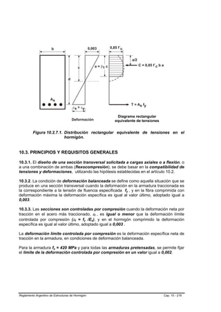 Diagrama rectangular
                                                                       equivalente de tensiones


         Figura 10.2.7.1. Distribución rectangular equivalente de tensiones en el
                          hormigón.


10.3. PRINCIPIOS Y REQUISITOS GENERALES

10.3.1. El diseño de una sección transversal solicitada a cargas axiales o a flexión, o
a una combinación de ambas (flexocompresión), se debe basar en la compatibilidad de
tensiones y deformaciones, utilizando las hipótesis establecidas en el artículo 10.2.

10.3.2. La condición de deformación balanceada se define como aquella situación que se
produce en una sección transversal cuando la deformación en la armadura traccionada es
la correspondiente a la tensión de fluencia especificada fy , y en la fibra comprimida con
                                                                             B   B




deformación máxima la deformación específica es igual al valor último, adoptado igual a
0,003.

10.3.3. Las secciones son controladas por compresión cuando la deformación neta por
tracción en el acero más traccionado, εt , es igual o menor que la deformación límite
                                                               B   B




controlada por compresión (εt = fy /Es), y en el hormigón comprimido la deformación
                                       B   B   B   B   B   B




específica es igual al valor último, adoptado igual a 0,003 .

La deformación límite controlada por compresión es la deformación específica neta de
tracción en la armadura, en condiciones de deformación balanceada.

Para la armadura fy = 420 MPa y para todas las armaduras pretensadas, se permite fijar
                        B   B




el límite de la deformación controlada por compresión en un valor igual a 0,002.




Reglamento Argentino de Estructuras de Hormigón                                                   Cap. 10 - 218
 