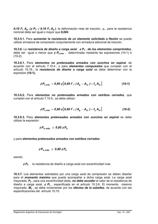 0,10 f'c Ag, (φ Pn ≤ 0,10 f'c Ag ), la deformación neta de tracción, εt , para la resistencia
        B   B   B       B                       B   B            B       B       B   B                                B   B




nominal debe ser igual o mayor que 0,004.

10.3.5.1. Para aumentar la resistencia de un elemento solicitado a flexión se puede
utilizar armadura de compresión conjuntamente con armadura adicional de tracción.

10.3.6. La resistencia de diseño a carga axial, φ Pn , de los elementos comprimidos,              B   B




debe ser igual o menor que φ Pn,máx , determinada mediante las expresiones (10-1) ó      B   B




(10-2).

10.3.6.1. Para elementos no pretensados armados con zunchos en espiral, de
acuerdo con el artículo 7.10.4., o para elementos compuestos que cumplan con el
artículo 10.16., la resistencia de diseño a carga axial se debe determinar con la
expresión (10-1).


                                                         φ Pn ,máx = 0 ,85 φ [ 0 ,85 f ' c ( Ag − Ast ) + f y Ast ]               (10-1)


10.3.6.2. Para elementos no pretensados armados con estribos cerrados, que
cumplan con el artículo 7.10.5., se debe utilizar:


                                                         φ Pn ,máx = 0 ,80 φ [ 0 ,85 f ' c ( Ag − Ast ) + f y Ast ]                (10-2)

10.3.6.3. Para elementos pretensados armados con zunchos en espiral se debe
utilizar la expresión:

                                                        φ Pn , máx ≤ 0 ,85 φ Po


y para elementos pretensados armados con estribos cerrados:


                                                        φ Pn , máx ≤ 0 ,80 φ Po

siendo:

            φ Po    B       B               la resistencia de diseño a carga axial con excentricidad nula.


10.3.7. Los elementos solicitados por una carga axial de compresión se deben diseñar
para el momento máximo que pueda acompañar a dicha carga axial. La carga axial
mayorada, Pu , para una excentricidad dada, no debe exceder el valor de la resistencia de
                                B       B




diseño a carga axial, φ Pn , especificada en el artículo 10.3.6. El momento máximo
                                                                     B       B




mayorado, Mu , se debe incrementar por los efectos de la esbeltez, de acuerdo con las
                                    B       B




especificaciones del artículo 10.10.




Reglamento Argentino de Estructuras de Hormigón                                                                               Cap. 10 - 220
 