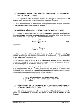 10.4. DISTANCIA ENTRE LOS APOYOS LATERALES DE ELEMENTOS
      SOLICITADOS A FLEXIÓN

10.4.1. La separación entre los apoyos laterales de una viga no debe exceder de 50
veces el menor ancho b de la zona comprimida de la sección transversal.

10.4.2. En la determinación de la separación entre apoyos laterales, se deben considerar
los efectos de la excentricidad lateral de la carga.


10.5. ARMADURA MÍNIMA EN ELEMENTOS SOLICITADOS A FLEXIÓN

10.5.1. El área As adoptada en cada sección de un elemento solicitado a flexión, en el
                     B   B




que se requiera por cálculo armadura de tracción, con excepción de los casos definidos
en los artículos 10.5.2., 10.5.3. y 10.5.4., debe ser como mínimo:

                                                    f' c
                                  As ,mín =                bw   d                 (10-3)
                                                   4 fy
siempre que:

                                                    1,4 bw d
                                  As ,mín ≥
                                                         fy

10.5.2. Para elementos estáticamente determinados con el ala traccionada, el área As,mín
                                                                                      B      B




debe ser igual o mayor que el menor valor obtenido de la expresión (10-3), reemplazando
bw por 2 bw , o por el ancho del ala.
 B   B       B   B




10.5.3. Si en cada sección, el área As de la armadura de tracción adoptada excede al
                                           B   B




menos en un tercio (1/3) a la armadura determinada por cálculo, no es necesario aplicar
los requisitos exigidos en los artículos 10.5.1. y 10.5.2.

10.5.4. Para losas estructurales y fundaciones de espesor constante, el área mínima
de la armadura de tracción, As,mín , en la dirección de la luz, debe ser la misma que la
                                  B    B




especificada en el artículo 7.12. La máxima separación sl de esta armadura no debe
exceder los siguientes valores especificados en el artículo 7.6.5.:


                         ⎧≤ 2,5 veces el espesor del tabique o de la losa
                         ⎪
                     s l ⎨≤ 25 d b de la barra o alambre de menor diámetro
                         ⎪≤ 300 mm
                         ⎩


10.6. DISTRIBUCIÓN DE LA ARMADURA DE FLEXIÓN EN VIGAS Y LOSAS
      ARMADAS EN UNA DIRECCIÓN

10.6.1. Este artículo establece especificaciones para la distribución de la armadura de
flexión, a fin de controlar la fisuración por flexión en vigas y losas armadas en una
dirección.




Reglamento CIRSOC 201                                                        Cap. 10 - 221
 