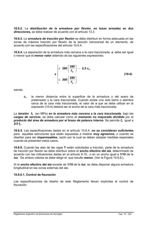 10.6.2. La distribución de la armadura por flexión, en losas armadas en dos
direcciones, se debe realizar de acuerdo con el artículo 13.3.

10.6.3. La armadura de tracción por flexión se debe distribuir en forma adecuada en las
zonas de máxima tracción por flexión de la sección transversal de un elemento, de
acuerdo con las especificaciones del artículo 10.6.4.

10.6.4. La separación de la armadura más cercana a la cara traccionada, s, debe ser igual
o menor que el menor valor obtenido de las siguientes expresiones:


                                        ⎧      ⎛ 280 ⎞
                                        ⎪≤ 380 ⎜ f ⎟ − 2 ,5 c c
                                               ⎜     ⎟
                                        ⎪      ⎝ s ⎠
                                       s⎨                                                      (10-4)
                                        ⎪      ⎛ 280 ⎞
                                        ⎪≤ 300 ⎜
                                               ⎜ f ⎟ ⎟
                                        ⎩      ⎝ s ⎠

siendo:

             cc
              B   B   la menor distancia entre la superficie de la armadura o del acero de
                      pretensado y la cara traccionada. Cuando exista una sola barra o alambre
                      cerca de la cara más traccionada, el valor de s que se debe utilizar en la
                      expresión (10-4) deberá ser el ancho de la cara más traccionada.

La tensión fs (en MPa) en la armadura más cercana a la cara traccionada, bajo las
                      B   B




cargas de servicio, se debe calcular como el momento no mayorado dividido por el
producto del área de armadura por el brazo de palanca interno. Se permite fs igual a   B   B




2/3 fy .
     B   B




10.6.5. Las especificaciones dadas en el artículo 10.6.4. no se consideran suficientes
para aquellas estructuras que estén expuestas a medios muy agresivos, o cuando se
diseñen para ser impermeables, razón por la cual se deben adoptar medidas especiales
cuando se presenten estos casos.

10.6.6. Cuando las alas de las vigas T estén solicitadas a tracción, parte de la armadura
de tracción por flexión se debe distribuir sobre el ancho efectivo del ala, determinado de
acuerdo con las indicaciones dadas en el artículo 8.10., o en un ancho igual a 1/10 de la
luz. De ambos valores se debe elegir el que resulte menor. (Ver la Figura 10.6.6.).

Si el ancho efectivo del ala excede de 1/10 de la luz, se debe disponer alguna armadura
longitudinal en las zonas externas del ala.

10.6.6.1. Control de fisuración

Las especificaciones de diseño de este Reglamento llevan implícitas el control de
fisuración.




Reglamento Argentino de Estructuras de Hormigón                                      Cap. 10 - 222
 