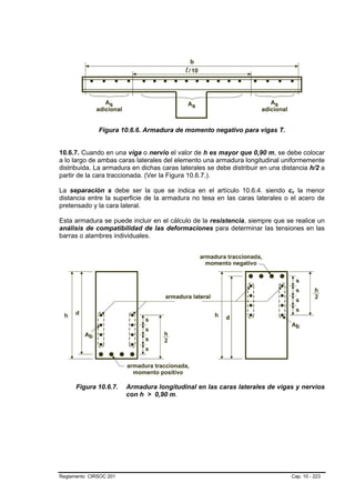Figura 10.6.6. Armadura de momento negativo para vigas T.


10.6.7. Cuando en una viga o nervio el valor de h es mayor que 0,90 m, se debe colocar
a lo largo de ambas caras laterales del elemento una armadura longitudinal uniformemente
distribuida. La armadura en dichas caras laterales se debe distribuir en una distancia h/2 a
partir de la cara traccionada. (Ver la Figura 10.6.7.).

La separación s debe ser la que se indica en el artículo 10.6.4. siendo cc la menor
                                                                                B   B




distancia entre la superficie de la armadura no tesa en las caras laterales o el acero de
pretensado y la cara lateral.

Esta armadura se puede incluir en el cálculo de la resistencia, siempre que se realice un
análisis de compatibilidad de las deformaciones para determinar las tensiones en las
barras o alambres individuales.




      Figura 10.6.7.    Armadura longitudinal en las caras laterales de vigas y nervios
                        con h > 0,90 m.




Reglamento CIRSOC 201                                                           Cap. 10 - 223
 