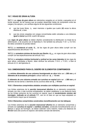10.7. VIGAS DE GRAN ALTURA

10.7.1. Las vigas de gran altura son elementos cargados en un borde y apoyados en el
borde opuesto, de tal manera que se puedan desarrollar bielas de compresión entre las
cargas y los apoyos, y se verifique alguna de las siguientes condiciones:

  a)     que las luces libres, ln, sean menores o iguales que cuatro (4) veces la altura
                                      B   B   B   B




         efectiva d ; o bien

  b)     que las zonas cargadas con cargas concentradas estén ubicadas a una distancia
         igual o menor que 2 d a partir del apoyo.

Las vigas de gran altura se deben diseñar considerando la distribución no lineal de la
deformación, o de acuerdo con el Apéndice A. Ver también los artículos 11.8.1. y 12.10.6.
Se debe considerar el pandeo lateral.

10.7.2. La resistencia al corte, Vn , de las vigas de gran altura debe cumplir con las
                                                      B   B




especificaciones del artículo 11.8.

10.7.3. La armadura mínima de tracción por flexión, As,mín , en vigas de gran altura debe
                                                                  B           B




cumplir con las especificaciones del artículo 10.5.

10.7.4. La armadura mínima horizontal y vertical en las caras laterales de las vigas de
gran altura, solicitadas a flexión, debe verificar los artículos 11.8.4. u 11.8.5., o bien el
artículo A.3.3. del Apéndice A.


10.8. DIMENSIONES PARA EL DISEÑO DE ELEMENTOS COMPRIMIDOS

La mínima dimensión de una columna hormigonada en obra debe ser ≥ 200 mm y el
diámetro de la armadura principal a utilizar debe ser db ≥ 12 mm.
                                                              B       B




El diámetro de una columna armada con zunchos en espiral debe ser ≥ 300 mm y el
diámetro de las barras o alambres de los zunchos debe ser db ≥ 10 mm.     B       B




10.8.1. Elementos comprimidos aislados armados con múltiples zunchos en espiral

Los límites exteriores de la sección transversal efectiva de un elemento comprimido,
armado con dos o más zunchos entrelazados, se deben establecer a una distancia fuera
de los límites extremos de los zunchos en espiral, igual al recubrimiento mínimo del
hormigón, indicado en el artículo 7.7., aún en el caso en que se haya adoptado un
recubrimiento mayor que el necesario.

10.8.2. Elementos comprimidos construidos monolíticamente con los tabiques

Los límites exteriores de la sección transversal efectiva de un elemento comprimido y
armado con zunchos en espiral o estribos cerrados, construido monolíticamente con un
tabique o apoyo de hormigón, se deben extender como máximo, hasta una distancia de
40 mm fuera del zuncho en espiral o del estribo cerrado del elemento.




Reglamento Argentino de Estructuras de Hormigón                                       Cap. 10 - 224
 