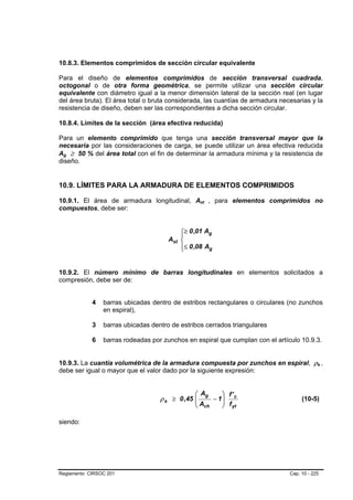 10.8.3. Elementos comprimidos de sección circular equivalente

Para el diseño de elementos comprimidos de sección transversal cuadrada,
octogonal o de otra forma geométrica, se permite utilizar una sección circular
equivalente con diámetro igual a la menor dimensión lateral de la sección real (en lugar
del área bruta). El área total o bruta considerada, las cuantías de armadura necesarias y la
resistencia de diseño, deben ser las correspondientes a dicha sección circular.

10.8.4. Límites de la sección (área efectiva reducida)

Para un elemento comprimido que tenga una sección transversal mayor que la
necesaria por las consideraciones de carga, se puede utilizar un área efectiva reducida
Ag ≥ 50 % del área total con el fin de determinar la armadura mínima y la resistencia de
 B   B




diseño.


10.9. LÍMITES PARA LA ARMADURA DE ELEMENTOS COMPRIMIDOS

10.9.1. El área de armadura longitudinal, Ast , para elementos comprimidos no
                                                   B   B




compuestos, debe ser:


                                          ⎧≥ 0 ,01 Ag
                                          ⎪
                                      Ast ⎨
                                          ⎪≤ 0 ,08 Ag
                                          ⎩


10.9.2. El número mínimo de barras longitudinales en elementos solicitados a
compresión, debe ser de:


            4   barras ubicadas dentro de estribos rectangulares o circulares (no zunchos
                en espiral),

            3   barras ubicadas dentro de estribos cerrados triangulares

            6   barras rodeadas por zunchos en espiral que cumplan con el artículo 10.9.3.


10.9.3. La cuantía volumétrica de la armadura compuesta por zunchos en espiral, ρs ,        B   B




debe ser igual o mayor que el valor dado por la siguiente expresión:


                                               ⎛ Ag     ⎞ f'
                                   ρ s ≥ 0 ,45 ⎜
                                               ⎜     − 1⎟ c
                                                        ⎟ f                          (10-5)
                                               ⎝ Ach    ⎠ yt

siendo:




Reglamento CIRSOC 201                                                           Cap. 10 - 225
 