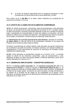 fyt
          B    B   la tensión de fluencia especificada para la armadura transversal no tesa,
                   (corresponde al límite de fluencia de la norma IRAM-IAS), en MPa.

Para valores de fyt > 420 MPa no se deben utilizar empalmes por yuxtaposición de
                        B   B




acuerdo con el artículo 7.10.4.5.a).


10.10. EFECTO DE LA ESBELTEZ EN ELEMENTOS COMPRIMIDOS

10.10.1. El diseño de elementos comprimidos, vigas de arriostramiento y otros elementos
de apoyo, con excepción de los casos descriptos en el artículo 10.10.2., se deben realizar
en base a las fuerzas y momentos mayorados obtenidos a partir de un análisis de segundo
orden, considerando el comportamiento no lineal del material y la fisuración, así como
también los efectos de la curvatura del elemento y del desplazamiento lateral, la duración
de las cargas, la contracción, la fluencia lenta y la interacción suelo-estructura.

Las dimensiones de la sección transversal de cada elemento, utilizadas en el análisis,
no deben diferir en más del 10 % de las dimensiones indicadas en los planos del
Proyecto; de lo contrario se debe repetir el análisis.

El método o procedimiento de análisis utilizado, debe demostrar que genera predicciones
de la resistencia que estén de acuerdo, de manera sustancial, con ensayos avalados por
investigaciones a nivel internacional de columnas en estructuras de hormigón armado
estáticamente indeterminadas.

10.10.2. Como alternativa al procedimiento indicado en el artículo 10.10.1., se permite
realizar el cálculo de los elementos comprimidos, vigas de arriostramiento y otros
elementos de apoyo, en base a las fuerzas axiales y momentos obtenidos a partir de los
análisis descriptos en el artículo 10.11.

10.11. MOMENTOS AMPLIFICADOS – CONCEPTOS GENERALES

10.11.1. Las fuerzas axiales mayoradas, Pu , los momentos mayorados M1 y M2 en los
                                                  B   B                        B   B       B   B




extremos de la columna y, cuando se requiera, la deformación lateral de piso, ∆o , se              B   B




deben calcular por medio de un análisis elástico de primer orden del pórtico, considerando
el efecto de las cargas axiales, la presencia de zonas fisuradas a lo largo del elemento y
los efectos de la duración de las cargas en las propiedades de la sección. Como
alternativa, se permiten utilizar para los elementos de la estructura las propiedades que se
especifican en la Tabla 10.11.1.




Reglamento Argentino de Estructuras de Hormigón                                        Cap. 10 - 226
 