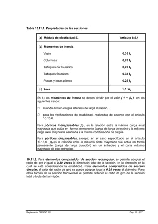 Tabla 10.11.1. Propiedades de las secciones


          (a) Módulo de elasticidad Ec B   B                            Artículo 8.5.1


          (b) Momentos de inercia

              Vigas                                                           0,35 Ig
                                                                                    B           B




              Columnas                                                        0,70 Ig
                                                                                    B           B




              Tabiques no fisurados                                           0,70 Ig
                                                                                    B




              Tabiques fisurados                                              0,35 Ig
                                                                                    B




              Placas y losas planas                                           0,25 Ig
                                                                                    B




          (c) Área                                                            1,0 Ag    B           B




         En b) los momentos de inercia se deben dividir por el valor ( 1 + βd ) en los
                                                                          B   B             B           B




         siguientes casos:

              cuando actúen cargas laterales de larga duración,

              para las verificaciones de estabilidad, realizadas de acuerdo con el artículo
              10.13.6.

         Para pórticos indesplazables, βd , es la relación entre la máxima carga axial
                                               B   B




         mayorada que actúa en forma permanente (carga de larga duración) y la máxima
         carga axial mayorada asociada a la misma combinación de cargas.

         Para pórticos desplazables, excepto en el caso especificado en el artículo
         10.13.6., βd es la relación entre el máximo corte mayorado que actúa en forma
                        B   B




         permanente (carga de larga duración) en un entrepiso y el corte máximo
         mayorado de ese entrepiso.


10.11.2. Para elementos comprimidos de sección rectangular, se permite adoptar el
radio de giro r igual a 0,30 veces la dimensión total de la sección, en la dirección en la
cual se está considerando la estabilidad. Para elementos comprimidos de sección
circular, el valor del radio de giro se puede adoptar igual a 0,25 veces el diámetro. Para
otras formas de la sección transversal se permite obtener el radio de giro de la sección
total o bruta de hormigón.




Reglamento CIRSOC 201                                                              Cap. 10 - 227
 