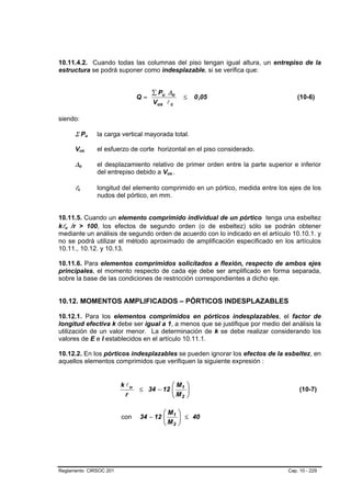 10.11.4.2. Cuando todas las columnas del piso tengan igual altura, un entrepiso de la
estructura se podrá suponer como indesplazable, si se verifica que:


                                                               ∑ Pu ∆o
                                                          Q=                 ≤    0 ,05                         (10-6)
                                                               Vus l c

siendo:

          Σ Pu                     B   B   la carga vertical mayorada total.

          Vus      B           B           el esfuerzo de corte horizontal en el piso considerado.

          ∆o   B           B               el desplazamiento relativo de primer orden entre la parte superior e inferior
                                           del entrepiso debido a Vus .
                                                                    B   B




          lc
           B           B                   longitud del elemento comprimido en un pórtico, medida entre los ejes de los
                                           nudos del pórtico, en mm.


10.11.5. Cuando un elemento comprimido individual de un pórtico tenga una esbeltez
klu /r > 100, los efectos de segundo orden (o de esbeltez) sólo se podrán obtener
  B   B




mediante un análisis de segundo orden de acuerdo con lo indicado en el artículo 10.10.1. y
no se podrá utilizar el método aproximado de amplificación especificado en los artículos
10.11., 10.12. y 10.13.

10.11.6. Para elementos comprimidos solicitados a flexión, respecto de ambos ejes
principales, el momento respecto de cada eje debe ser amplificado en forma separada,
sobre la base de las condiciones de restricción correspondientes a dicho eje.


10.12. MOMENTOS AMPLIFICADOS – PÓRTICOS INDESPLAZABLES

10.12.1. Para los elementos comprimidos en pórticos indesplazables, el factor de
longitud efectiva k debe ser igual a 1, a menos que se justifique por medio del análisis la
utilización de un valor menor. La determinación de k se debe realizar considerando los
valores de E e I establecidos en el artículo 10.11.1.

10.12.2. En los pórticos indesplazables se pueden ignorar los efectos de la esbeltez, en
aquellos elementos comprimidos que verifiquen la siguiente expresión :


                                                   k lu             ⎛M        ⎞
                                                          ≤ 34 − 12 ⎜ 1
                                                                    ⎜M        ⎟
                                                                              ⎟                                  (10-7)
                                                     r              ⎝ 2       ⎠

                                                                  ⎛M        ⎞
                                                   con    34 − 12 ⎜ 1
                                                                  ⎜M        ⎟ ≤ 40
                                                                            ⎟
                                                                  ⎝ 2       ⎠




Reglamento CIRSOC 201                                                                                       Cap. 10 - 229
 