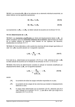 10.13.3. Los momentos M1 y M2 en los extremos de un elemento individual comprimido, se
                                                                             B   B                               B       B




deben obtener con las siguientes expresiones:


                                                                                                                                         M1 = M1ns + δs M1s
                                                                                                                                          B   B   B    B   B   B   B   B                    (10-15)


                                                                                                                                         M2 = M2ns + δs M2s
                                                                                                                                          B   B   B    B   B   B   B   B                    (10-16)


Las expresiones δs M1s y δs M2s se deben calcular de acuerdo con el artículo 10.13.4.
                                                     B   B   B   B                       B   B                       B       B




10.13.4. Determinación de δs Ms                                                                      B       B                   B   B




10.13.4.1. Los momentos amplificados por efecto del desplazamiento lateral, δs Ms , se                                                                                                  B   B   B   B       B       B




deben considerar como los momentos extremos de la columna, determinados por medio
de un análisis elástico de segundo orden basado en las rigideces del elemento,
establecidas en el artículo 10.11.1.

10.13.4.2. En forma alternativa y sólo cuando las columnas del piso tengan igual altura, el
valor de δs Ms se podrá calcular con la siguiente expresión :
                             B   B   B       B




                                                                                                                                                       Ms
                                                                                                                             δ s Ms =                     ≥ Ms                          (10-17)
                                                                                                                                                      1−Q


Si el valor de δs , determinado con la expresión (10-17), es > 1,5, entonces el valor δs Ms
                                         B       B                                                                                                                                                      B       B       B   B




se debe calcular de acuerdo con lo indicado en los artículos 10.13.4.1. ó 10.13.4.3.

10.13.4.3. Otra forma de determinación consiste en calcular el momento amplificado por
desplazamiento lateral, δs Ms , con la siguiente expresión:          B   B           B           B   B   B                                                                 B




                                                                                                                                                        Ms
                                                                                                                             δ s Ms =                                          ≥ Ms     (10-18)
                                                                                                                                                         ∑ Pu
                                                                                                                                                  1−
                                                                                                                                                     0 ,75 ∑ Pc

siendo:

       Σ Pu      B       B                       la sumatoria de todas las cargas verticales mayoradas en un piso,

       Σ Pc      B   B                           la sumatoria de las cargas de las columnas que resisten el desplazamiento
                                                 lateral de un piso,

       PcB   B                                   la carga crítica determinada con la expresión (10-10), utilizando para k el
                                                 valor indicado en el artículo 10.13.1., y para EI el valor que surge de la
                                                 expresión (10-11) ó (10-12).




Reglamento Argentino de Estructuras de Hormigón                                                                                                                                       Cap. 10 - 232
 