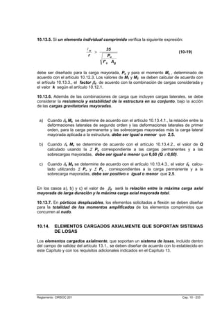10.13.5. Si un elemento individual comprimido verifica la siguiente expresión:

                                                                    lu                           35
                                                                       >                                                                  (10-19)
                                                                     r                           Pu
                                                                                            f ' c Ag

debe ser diseñado para la carga mayorada, Pu y para el momento Mc , determinado de                        B   B                   B   B




acuerdo con el artículo 10.12.3. Los valores de M1 y M2 se deben calcular de acuerdo con                          B   B   B   B




el artículo 10.13.3., el factor βd de acuerdo con la combinación de cargas considerada y
                                                                        B   B




el valor k según el artículo 10.12.1.

10.13.6. Además de las combinaciones de carga que incluyen cargas laterales, se debe
considerar la resistencia y estabilidad de la estructura en su conjunto, bajo la acción
de las cargas gravitatorias mayoradas.


 a)   Cuando δs Ms se determine de acuerdo con el artículo 10.13.4.1., la relación entre la
                B           B           B       B




      deformaciones laterales de segundo orden y las deformaciones laterales de primer
      orden, para la carga permanente y las sobrecargas mayoradas más la carga lateral
      mayorada aplicada a la estructura, debe ser igual o menor que 2,5.

 b)   Cuando δs Ms se determine de acuerdo con el artículo 10.13.4.2., el valor de Q
                        B           B               B       B




      calculado usando la Σ Pu correspondiente a las cargas permanentes y a las B   B




      sobrecargas mayoradas, debe ser igual o menor que 0,60 (Q ≤ 0,60).

 c)   Cuando δs Ms se determine de acuerdo con el artículo 10.13.4.3., el valor δs calcu-
                    B           B           B           B                                                                                     B   B




      lado utilizando Σ Pu y Σ Pc , correspondientes a la carga permanente y a la
                                                                B   B                   B    B




      sobrecarga mayoradas, debe ser positivo e igual o menor que 2,5.


En los casos a), b) y c) el valor de βd será la relación entre la máxima carga axial              B   B




mayorada de larga duración y la máxima carga axial mayorada total.

10.13.7. En pórticos desplazables, los elementos solicitados a flexión se deben diseñar
para la totalidad de los momentos amplificados de los elementos comprimidos que
concurren al nudo.


10.14.    ELEMENTOS CARGADOS AXIALMENTE QUE SOPORTAN SISTEMAS
          DE LOSAS

Los elementos cargados axialmente, que soportan un sistema de losas, incluido dentro
del campo de validez del artículo 13.1., se deben diseñar de acuerdo con lo establecido en
este Capítulo y con los requisitos adicionales indicados en el Capítulo 13.




Reglamento CIRSOC 201                                                                                                                      Cap. 10 - 233
 