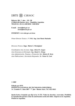 Balcarce 186 1° piso - Of. 138
(C1064AAD) Buenos Aires – República Argentina
TELEFAX. (54 11) 4349-8520 / 4349-8524

E-mail: cirsoc@inti.gov.ar
        cirsoc@mecon.gov.ar

INTERNET: www.inti.gov.ar/cirsoc


Primer Director Técnico (   1980): Ing. Luis María Machado



Directora Técnica: Inga. Marta S. Parmigiani

Coordinadora Area Acciones: Inga. Alicia M. Aragno
Area Estructuras de Hormigón: Ing. Daniel A. Ortega
Area Administración, Finanzas y Promoción: Lic. Mónica B. Krotz
Area Publicaciones y Secretarías Regionales: Sr. Néstor D. Corti




© 2005

Editado por INTI
INSTITUTO NACIONAL DE TECNOLOGIA INDUSTRIAL
Av. Leandro N. Alem 1067 – 7° piso - Buenos Aires. Tel. 4313-3013


Queda hecho el depósito que fija la ley 11.723. Todos los derechos, reservados. Prohibida
la reproducción parcial o total sin autorización escrita del editor. Impreso en la Argentina.
Printed in Argentina.
 