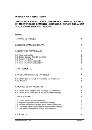 DISPOSICIÓN CIRSOC 1/2005

"METODO DE ENSAYO PARA DETERMINAR CAMBIOS DE LARGO
EN MORTEROS DE CEMENTO HIDRÁULICO, EXPUES-TOS A UNA
SOLUCIÓN DE SULFATO DE SODIO


ÍNDICE

1. CAMPO DE VALIDEZ                                                 1


2. NORMAS IRAM A CONSULTAR                                          1


3. REACTIVOS Y MATERIALES                                           1

3.1. Agua para análisis                                             1
3.2. Sulfato de sodio (Na2 SO4) anhidro                             1
3.3. Solución de sulfato                                            2
3.4. Arena natural con graduación 1                                 2
3.5. Arena natural con graduación 2                                 2


4. INSTRUMENTAL                                                     2


5. PREPARACIÓN DE LOS MORTEROS                                      4

5.1. Mortero para el ensayo de resistencia a la compresión          4
5.2.3. Mezclado                                                     4


6. MOLDEO DE LAS PROBETAS                                           5

6.1. Moldeo de las probetas para el ensayo a la compresión          5
6.2. Moldeo de las barras para el ensayo de cambio de largo         5

7. PROCEDIMIENTO                                                    5

7.1. Curado inicial y acondicionamiento                             5
7.2. Preparación para el ensayo de cambios de largo                 6
7.3. Medición de cambios de largo de las barras prismáticas         6
7.4. Examen de las probetas luego de medir cambios de largo         6
7.5. Tolerancia con respecto a la edad de la medición               7


8. CÁLCULOS                                                         7


Disposición CIRSOC 1-2005                                     Indice I
 