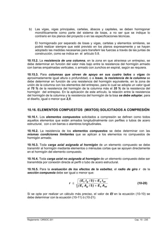 b)   Las vigas, vigas principales, cartelas, ábacos y capiteles, se deben hormigonar
      monolíticamente como parte del sistema de losas, a no ser que se indique lo
      contrario en los planos del proyecto o en las especificaciones técnicas.

      El hormigonado por separado de losas y vigas, cartelas y elementos similares, se
      podrá realizar siempre que esté previsto en los planos expresamente y se hayan
      adoptado las medidas necesarias para transferir las fuerzas a través de las juntas de
      construcción, como se indica en el artículo 5.8.

10.15.2. La resistencia de una columna, en la zona en que atraviesa un entrepiso, se
debe determinar en función del valor más bajo entre la resistencia del hormigón armado
con barras empalmadas verticales, o armado con zunchos en espiral, según se requiera.

10.15.3. Para columnas que sirven de apoyo en sus cuatro lados a vigas de
aproximadamente igual altura o profundidad, o a losas, la resistencia de la columna se
debe determinar en función de una resistencia del hormigón equivalente, en la zona de
unión de la columna con los elementos del entrepiso, para lo cual se adopta un valor igual
al 75 % de la resistencia del hormigón de la columna más el 35 % de la resistencia del
hormigón del entrepiso. En la aplicación de este artículo, la relación entre la resistencia
del hormigón de la columna y la resistencia del hormigón de la losa se debe adoptar, para
el diseño, igual o menor que 2,5.


10.16. ELEMENTOS COMPUESTOS (MIXTOS) SOLICITADOS A COMPRESIÓN

10.16.1. Los elementos compuestos solicitados a compresión se definen como todos
aquellos elementos que están armados longitudinalmente con perfiles o tubos de acero
estructural, con o sin barras o alambres longitudinales.

10.16.2. La resistencia de los elementos compuestos se debe determinar con las
mismas condiciones limitantes que se aplican a los elementos no compuestos de
hormigón armado.

10.16.3. Toda carga axial asignada al hormigón de un elemento compuesto se debe
transmitir al hormigón mediante elementos o ménsulas cortas que se apoyen directamente
en el hormigón del elemento compuesto.

10.16.4. Toda carga axial no asignada al hormigón de un elemento compuesto debe ser
transmitida por conexión directa al perfil o tubo de acero estructural.

10.16.5. Para la evaluación de los efectos de la esbeltez, el radio de giro r de la
sección compuesta debe ser igual o menor que:

                                      ( E c I g / 5 ) + E s I sx
                               r ≤                                               (10-20)
                                     ( E c Ag / 5 ) + E s Asx

Si se opta por realizar un cálculo más preciso, el valor de EI en la ecuación (10-10) se
debe determinar con la ecuación (10-11) ó (10-21).




Reglamento CIRSOC 201                                                          Cap. 10 - 235
 