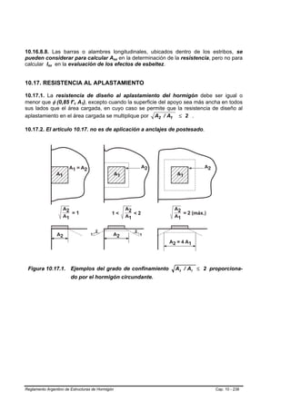 10.16.8.8. Las barras o alambres longitudinales, ubicados dentro de los estribos, se
pueden considerar para calcular Asx en la determinación de la resistencia, pero no para
                                              B   B




calcular Isx en la evaluación de los efectos de esbeltez.
            B   B




10.17. RESISTENCIA AL APLASTAMIENTO

10.17.1. La resistencia de diseño al aplastamiento del hormigón debe ser igual o
menor que φ (0,85 f’c A1), excepto cuando la superficie del apoyo sea más ancha en todos
                          B   B   B   B




sus lados que el área cargada, en cuyo caso se permite que la resistencia de diseño al
aplastamiento en el área cargada se multiplique por A2 / A1 ≤ 2 .

10.17.2. El artículo 10.17. no es de aplicación a anclajes de postesado.




 Figura 10.17.1. Ejemplos del grado de confinamiento        A2 / A1 ≤ 2 proporciona-
                        do por el hormigón circundante.




Reglamento Argentino de Estructuras de Hormigón                              Cap. 10 - 238
 