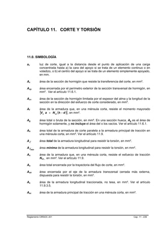 CAPÍTULO 11. CORTE Y TORSIÓN




11.0. SIMBOLOGÍA

av
 B       B                                       luz de corte, igual a la distancia desde el punto de aplicación de una carga
                                                 concentrada hasta a) la cara del apoyo si se trata de un elemento continuo o en
                                                 voladizo, o b) el centro del apoyo si se trata de un elemento simplemente apoyado,
                                                 en mm.

Ac   B                       B                   área de la sección de hormigón que resiste la transferencia del corte, en mm².

Acp  B                               B           área encerrada por el perímetro exterior de la sección transversal de hormigón, en
                                                 mm². Ver el artículo 11.6.1.

Acv  B                           B               área de la sección de hormigón limitada por el espesor del alma y la longitud de la
                                                 sección en la dirección del esfuerzo de corte considerado, en mm².

Af                                               área de la armadura que, en una ménsula corta, resiste el momento mayorado
                                                 [Vu a + N uc (h − d )] , en mm².
     B       B




Ag   B               B                           área total o bruta de la sección, en mm². En una sección hueca, Ag es el área de
                                                                                                                       B   B




                                                 hormigón solamente, y no incluye el área del o los vacíos. Ver el artículo 11.6.1.

Ah   B               B                           área total de la armadura de corte paralela a la armadura principal de tracción en
                                                 una ménsula corta, en mm². Ver el artículo 11.9.

Al                                               área total de la armadura longitudinal para resistir la torsión, en mm².

Al                                               área mínima de la armadura longitudinal para resistir la torsión, en mm².
                         mín
                         B                   B




An   B               B                           área de la armadura que, en una ménsula corta, resiste el esfuerzo de tracción
                                                 Nuc , en mm². Ver el artículo 11.9.
                                                  B   B




Ao   B               B                           área total encerrada por la trayectoria del flujo de corte, en mm².

Aoh  B                                   B       área encerrada por el eje de la armadura transversal cerrada más externa,
                                                 dispuesta para resistir la torsión, en mm².

As   B           B                               área de la armadura longitudinal traccionada, no tesa, en mm². Ver el artículo
                                                 11.9.3.5.

Asc  B                           B               área de la armadura principal de tracción en una ménsula corta, en mm².




Reglamento CIRSOC 201                                                                                                          Cap. 11 - 239
 