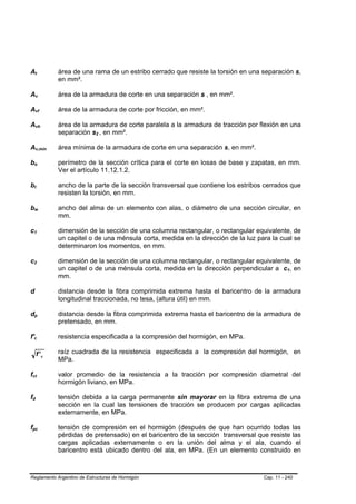 At               B                   B                           área de una rama de un estribo cerrado que resiste la torsión en una separación s,
                                                                 en mm².

Av               B                           B                   área de la armadura de corte en una separación s , en mm².

Avf              B                                   B           área de la armadura de corte por fricción, en mm².

Avh              B                                       B       área de la armadura de corte paralela a la armadura de tracción por flexión en una
                                                                 separación s2 , en mm².
                                                                             B   B




Av,mín           B                                           B   área mínima de la armadura de corte en una separación s, en mm².

bo           B                           B                       perímetro de la sección crítica para el corte en losas de base y zapatas, en mm.
                                                                 Ver el artículo 11.12.1.2.

bt           B       B                                           ancho de la parte de la sección transversal que contiene los estribos cerrados que
                                                                 resisten la torsión, en mm.

bw           B                                   B               ancho del alma de un elemento con alas, o diámetro de una sección circular, en
                                                                 mm.

c1   B                       B                                   dimensión de la sección de una columna rectangular, o rectangular equivalente, de
                                                                 un capitel o de una ménsula corta, medida en la dirección de la luz para la cual se
                                                                 determinaron los momentos, en mm.

c2   B                       B                                   dimensión de la sección de una columna rectangular, o rectangular equivalente, de
                                                                 un capitel o de una ménsula corta, medida en la dirección perpendicular a c1, enB   B




                                                                 mm.

d                                                                distancia desde la fibra comprimida extrema hasta el baricentro de la armadura
                                                                 longitudinal traccionada, no tesa, (altura útil) en mm.

dp           B                           B                       distancia desde la fibra comprimida extrema hasta el baricentro de la armadura de
                                                                 pretensado, en mm.

f'c      B                       B                               resistencia especificada a la compresión del hormigón, en MPa.

                     f' c                                        raíz cuadrada de la resistencia especificada a la compresión del hormigón, en
                                                                 MPa.

fct
 B                       B                                       valor promedio de la resistencia a la tracción por compresión diametral del
                                                                 hormigón liviano, en MPa.

fd
 B               B                                               tensión debida a la carga permanente sin mayorar en la fibra extrema de una
                                                                 sección en la cual las tensiones de tracción se producen por cargas aplicadas
                                                                 externamente, en MPa.

fpc
 B                                           B                   tensión de compresión en el hormigón (después de que han ocurrido todas las
                                                                 pérdidas de pretensado) en el baricentro de la sección transversal que resiste las
                                                                 cargas aplicadas externamente o en la unión del alma y el ala, cuando el
                                                                 baricentro está ubicado dentro del ala, en MPa. (En un elemento construido en



Reglamento Argentino de Estructuras de Hormigón                                                                                        Cap. 11 - 240
 