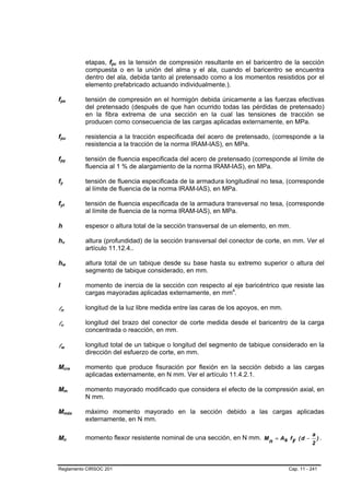 etapas, fpc es la tensión de compresión resultante en el baricentro de la sección
                                                                                 B   B




                                                                        compuesta o en la unión del alma y el ala, cuando el baricentro se encuentra
                                                                        dentro del ala, debida tanto al pretensado como a los momentos resistidos por el
                                                                        elemento prefabricado actuando individualmente.).

fpe B                                                   B               tensión de compresión en el hormigón debida únicamente a las fuerzas efectivas
                                                                        del pretensado (después de que han ocurrido todas las pérdidas de pretensado)
                                                                        en la fibra extrema de una sección en la cual las tensiones de tracción se
                                                                        producen como consecuencia de las cargas aplicadas externamente, en MPa.

fpu B                                           B                       resistencia a la tracción especificada del acero de pretensado, (corresponde a la
                                                                        resistencia a la tracción de la norma IRAM-IAS), en MPa.

fpy B                                       B                           tensión de fluencia especificada del acero de pretensado (corresponde al límite de
                                                                        fluencia al 1 % de alargamiento de la norma IRAM-IAS), en MPa.

fy  B           B                                                       tensión de fluencia especificada de la armadura longitudinal no tesa, (corresponde
                                                                        al límite de fluencia de la norma IRAM-IAS), en MPa.

fyt B                           B                                       tensión de fluencia especificada de la armadura transversal no tesa, (corresponde
                                                                        al límite de fluencia de la norma IRAM-IAS), en MPa.

h                                                                       espesor o altura total de la sección transversal de un elemento, en mm.

hv          B                           B                               altura (profundidad) de la sección transversal del conector de corte, en mm. Ver el
                                                                        artículo 11.12.4..

hw          B                                   B                       altura total de un tabique desde su base hasta su extremo superior o altura del
                                                                        segmento de tabique considerado, en mm.

I                                                                       momento de inercia de la sección con respecto al eje baricéntrico que resiste las
                                                                        cargas mayoradas aplicadas externamente, en mm4.   P   P




ln      B                   B
                                                                        longitud de la luz libre medida entre las caras de los apoyos, en mm.

lv      B           B
                                                                        longitud del brazo del conector de corte medida desde el baricentro de la carga
                                                                        concentrada o reacción, en mm.

lw      B                           B
                                                                        longitud total de un tabique o longitud del segmento de tabique considerado en la
                                                                        dirección del esfuerzo de corte, en mm.

Mcre                    B                                       B       momento que produce fisuración por flexión en la sección debido a las cargas
                                                                        aplicadas externamente, en N mm. Ver el artículo 11.4.2.1.

Mm                      B                                   B           momento mayorado modificado que considera el efecto de la compresión axial, en
                                                                        N mm.

Mmáx                    B                                           B   máximo momento mayorado en la sección debido a las cargas aplicadas
                                                                        externamente, en N mm.

                                                                                                                                                          a
Mn                      B                           B
                                                                        momento flexor resistente nominal de una sección, en N mm. M n = As f y ( d − ) .
                                                                                                                                                     2



Reglamento CIRSOC 201                                                                                                                           Cap. 11 - 241
 