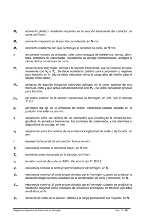 Mp                  B                               B                   momento plástico resistente requerido en la sección transversal del conector de
                                                                        corte, en N mm.

Mu                  B                               B                   momento mayorado en la sección considerada, en N mm.

Mv                  B                       B                           momento resistente con que contribuye el conector de corte, en N mm.

n                                                                       en general número de unidades, tales como ensayos de resistencia, barras, alam-
                                                                        bres, cordones de pretensado, dispositivos de anclaje monocordones, anclajes o
                                                                        ramas de los conectores de corte.

Nu              B                                       B               esfuerzo axial mayorado, normal a la sección transversal, que se produce simultá-
                                                                        neamente con Vu o Tu . Se debe considerar positivo para compresión y negativo
                                                                                        B   B   B       B




                                                                        para tracción, en N. (Nu se debe interpretar como la carga axial de diseño para el
                                                                                                    B       B




                                                                        estado límite último).

Nuc             B                                               B       esfuerzo de tracción horizontal mayorado aplicado en la parte superior de una
                                                                        ménsula corta y que actúa simultáneamente con Vu . Se debe considerar positivo
                                                                                                                           B   B




                                                                        para tracción.

pcp     B                                                   B           perímetro exterior de la sección transversal de hormigón, en mm. Ver el artículo
                                                                        11.6.1.

ph      B                       B                                       perímetro del eje de la armadura de torsión transversal cerrada ubicada en la
                                                                        posición más externa, en mm.

s                                                                       separación entre los centros de los elementos que constituyen la armadura lon-
                                                                        gitudinal, la armadura transversal, los cordones de pretensado, y los alambres o
                                                                        dispositivos de anclaje, en mm.

s2  B                   B                                               separación entre los centros de la armadura longitudinal de corte o de torsión, en
                                                                        mm.

t                                                                       espesor de la pared de una sección hueca, en mm.

Tn      B                       B                                       resistencia nominal al momento torsor, en N mm.

Tu      B                       B                                       momento torsor mayorado en la sección, en N mm.

vn  B                       B                                           tensión nominal de corte, en MPa. Ver el artículo 11.12.6.2.

Vc          B                       B                                   resistencia nominal al corte proporcionada por el hormigón, en N.

Vci         B                                   B                       resistencia nominal al corte proporcionada por el hormigón cuando se produce la
                                                                        fisuración diagonal como resultado de la combinación de corte y momento, en N.

Vcw         B                                                       B   resistencia nominal al corte proporcionada por el hormigón cuando se produce la
                                                                        fisuración diagonal como resultado de tensiones principales de tracción elevadas
                                                                        en el alma, en N.

Vd          B                           B                               esfuerzo de corte en la sección, debido a la carga permanente sin mayorar, en N.



Reglamento Argentino de Estructuras de Hormigón                                                                                              Cap. 11 - 242
 