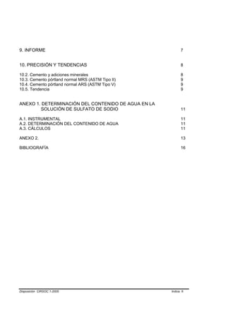 9. INFORME                                                  7


10. PRECISIÓN Y TENDENCIAS                                  8

10.2. Cemento y adiciones minerales                         8
10.3. Cemento pórtland normal MRS (ASTM Tipo II)            9
10.4. Cemento pórtland normal ARS (ASTM Tipo V)             9
10.5. Tendencia                                             9


ANEXO 1. DETERMINACIÓN DEL CONTENIDO DE AGUA EN LA
        SOLUCIÓN DE SULFATO DE SODIO                        11

A.1. INSTRUMENTAL                                           11
A.2. DETERMINACIÓN DEL CONTENIDO DE AGUA                    11
A.3. CÁLCULOS                                               11

ANEXO 2.                                                    13

BIBLIOGRAFÍA                                                16




Disposición CIRSOC 1-2005                            Indice II
 